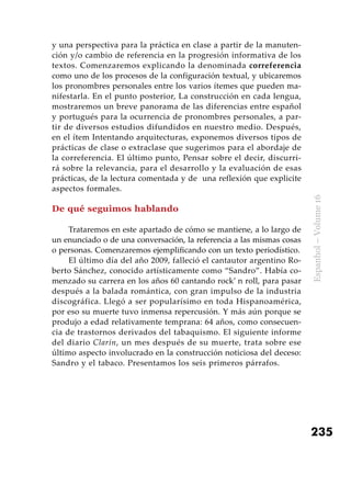 235
Espanhol–Volume16
y una perspectiva para la práctica en clase a partir de la manuten-
ción y/o cambio de referencia en la progresión informativa de los
textos. Comenzaremos explicando la denominada correferencia
como uno de los procesos de la configuración textual, y ubicaremos
los pronombres personales entre los varios ítemes que pueden ma-
nifestarla. En el punto posterior, La construcción en cada lengua,
mostraremos un breve panorama de las diferencias entre español
y portugués para la ocurrencia de pronombres personales, a par-
tir de diversos estudios difundidos en nuestro medio. Después,
en el ítem Intentando arquitecturas, exponemos diversos tipos de
prácticas de clase o extraclase que sugerimos para el abordaje de
la correferencia. El último punto, Pensar sobre el decir, discurri-
rá sobre la relevancia, para el desarrollo y la evaluación de esas
prácticas, de la lectura comentada y de una reflexión que explicite
aspectos formales.
De qué seguimos hablando
Trataremos en este apartado de cómo se mantiene, a lo largo de
un enunciado o de una conversación, la referencia a las mismas cosas
o personas. Comenzaremos ejemplificando con un texto periodístico.
El último día del año 2009, falleció el cantautor argentino Ro-
berto Sánchez, conocido artísticamente como “Sandro”. Había co-
menzado su carrera en los años 60 cantando rock’ n roll, para pasar
después a la balada romántica, con gran impulso de la industria
discográfica. Llegó a ser popularísimo en toda Hispanoamérica,
por eso su muerte tuvo inmensa repercusión. Y más aún porque se
produjo a edad relativamente temprana: 64 años, como consecuen-
cia de trastornos derivados del tabaquismo. El siguiente informe
del diario Clarín, un mes después de su muerte, trata sobre ese
último aspecto involucrado en la construcción noticiosa del deceso:
Sandro y el tabaco. Presentamos los seis primeros párrafos.
 