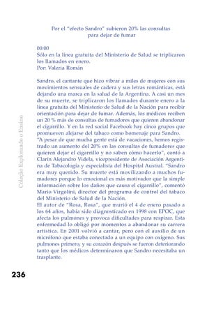 ColeçãoExplorandooEnsino
236
Por el “efecto Sandro” subieron 20% las consultas
para dejar de fumar
00:00
Sólo en la línea gratuita del Ministerio de Salud se triplicaron
los llamados en enero.
Por: Valeria Román
Sandro, el cantante que hizo vibrar a miles de mujeres con sus
movimientos sensuales de cadera y sus letras románticas, está
dejando una marca en la salud de la Argentina. A casi un mes
de su muerte, se triplicaron los llamados durante enero a la
línea gratuita del Ministerio de Salud de la Nación para recibir
orientación para dejar de fumar. Además, los médicos reciben
un 20 % más de consultas de fumadores que quieren abandonar
el cigarrillo. Y en la red social Facebook hay cinco grupos que
promueven alejarse del tabaco como homenaje para Sandro.
“A pesar de que mucha gente está de vacaciones, hemos regis-
trado un aumento del 20% en las consultas de fumadores que
quieren dejar el cigarrillo y no saben cómo hacerlo”, contó a
Clarín Alejandro Videla, vicepresidente de Asociación Argenti-
na de Tabacología y especialista del Hospital Austral. “Sandro
era muy querido. Su muerte está movilizando a muchos fu-
madores porque lo emocional es más motivador que la simple
información sobre los daños que causa el cigarrillo”, comentó
Mario Virgolini, director del programa de control del tabaco
del Ministerio de Salud de la Nación.
El autor de “Rosa, Rosa”, que murió el 4 de enero pasado a
los 64 años, había sido diagnosticado en 1998 con EPOC, que
afecta los pulmones y provoca dificultades para respirar. Esta
enfermedad lo obligó por momentos a abandonar su carrera
artística. En 2001 volvió a cantar, pero con el auxilio de un
micrófono que estaba conectado a un equipo con oxígeno. Sus
pulmones primero, y su corazón después se fueron deteriorando
tanto que los médicos determinaron que Sandro necesitaba un
trasplante.
 