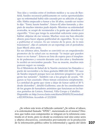 237
Espanhol–Volume16
Tras idas y venidas entre el instituto médico y su casa de Ban-
field, Sandro reconoció públicamente en varias oportunidades
que su enfermedad había sido causada por su adicción al cigar-
rillo. Había empezado a fumar a los 10 años, cuando un vecino
le dijo: “Tomá, hacete hombre”. Estuvo 42 años fumando, y des-
pués de muchos intentos pudo dejarlo. Mientras su enfermedad
avanzaba, se ocupó de recomendar a la gente que abandone el
cigarrillo: “Creo que tengo la autoridad suficiente como para
hablar: aléjense de ese veneno. Muchas veces me han ofrecido
dinero para hacer alguna publicidad de cigarrillos. Yo no voy
a publicitar el veneno. Es un veneno de lo peor, de lo más
traicionero”, dijo el cantante en un reportaje con el periodista
Juan Miceli años atrás.
En sus últimos años, Sandro se convirtió en un empedernido
promotor de la salud con su mensaje “lo mejor que pueden
hacer es no fumar”. Estuvo en lista de espera para el trasplan-
te de pulmones y corazón durante casi dos años y finalmente
lo recibió en noviembre pasado. Tras su muerte, muchos más
parecen seguir su consejo.
En el Ministerio de Salud de la Nación crecieron los llamados a
partir de noviembre a la línea gratuita 0800-222-1002. “El caso
de Sandro impactó porque tuvo un deterioro progresivo que la
gente fue notando”. También van a los grupos de ayuda. “Al-
gunos se han asustado. Otros toman conciencia simplemente.
La cantidad de gente que viene a dejar de fumar subió el 30 %
desde diciembre”, detalló Guillermo, uno de los coordinadores
de los grupos de fumadores anónimos que funcionan en los bar-
rios porteños de Liniers, Paternal, Villa Crespo y Caballito.
Disponible en http://www.clarin.com/diario/2010/01/31/sociedad/
s-02130534.htm Accedido el 2/2/2010
¿Se refiere este texto al fallecido cantante? ¿Se refiere al tabaco,
a la enfermedad llamada “EPOC”, mencionada en el mismo? Dire-
mos que todos esos componentes se integran en la referencia cons-
truida en el texto, pero no desde su existencia real sino como seres
y objetos discursivos, construidos previamente en la producción
de la información pública sobre la enfermedad y agonía del ídolo
 