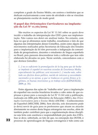 ColeçãoExplorandooEnsino
22
compõem a grade do Ensino Médio, em centros e institutos que se
dedicam exclusivamente a esse ramo de atividade e não se vinculam
ao planejamento escolar de modo geral.
O papel das Orientações Curriculares na implanta-
ção da Lei No
11.161/2005
São muitos os aspectos da Lei No
11.161 sobre os quais deve
incidir o trabalho de interpretação dos CEE’s para sua implemen-
tação. Não vamos nos deter em analisar todos. No entanto, com
base no que já afirmamos neste trabalho, ressaltamos o fato de que
algumas das interpretações desses Conselhos, assim como alguns dos
movimentos realizados pelas Secretarias de Educação dos Estados
para a implantação da lei têm provocado a indignação da comuni-
dade de pesquisadores, docentes e estudantes de língua espanhola
no Brasil, pois parecem desconsiderar toda a reflexão que tem sido
elaborada há décadas no país. Neste sentido, concordamos com o
que destaca González:
[...] no es suficiente la promulgación de la ley para que de hecho
se implante el español en nuestras escuelas de Enseñanza Media,
especialmente las públicas; será necesario [...] mucho más, sobre
todo un efectivo deseo político, nacido de intereses y necesidades
nacionales y no ajenas, y que se traduzca en gestos firmes y le-
gítimos, en buenas inversiones y en trabajo serio (GONZÁLEZ,
2009, p. 31).
Entre algumas das ações de “trabalho sério” para a implantação
do espanhol nas escolas brasileiras levadas a cabo antes de que ex-
pirasse o prazo para a execução da Lei No
11.161 está a publicação,
realizada em 2006 pelo Ministério da Educação (MEC), das Orien-
tações Curriculares para o Ensino Médio (OCEM) – Conhecimentos
de Espanhol (MEC/SEB, 2006). Sem dúvida, este documento pode
(e deve) servir de guia para os professores que atuam ou atuarão
diretamente no ensino desta língua estrangeira nas escolas, além de
também poder contribuir para que a regulamentação dessa discipli-
na seja feita com coerência e responsabilidade por parte dos CEE’s.
Isso se deve, sobretudo, ao fato de que, na concepção das OCEM, o
processo de aprendizagem de línguas estrangeiras é tido como um
 