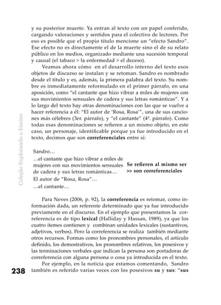 ColeçãoExplorandooEnsino
238
y su posterior muerte. Ya entran al texto con un papel conferido,
cargando valoraciones y sentidos para el colectivo de lectores. Por
eso es posible que el propio título mencione un “efecto Sandro”.
Ese efecto no es directamente el de la muerte sino el de su relato
público en los medios, organizado mediante una sucesión temporal
y causal (el tabaco > la enfermedad > el deceso).
Veamos ahora cómo en el desarrollo interno del texto esos
objetos de discurso se instalan y se retoman. Sandro es nombrado
desde el título y es, además, la primera palabra del texto. Su nom-
bre es inmediatamente reformulado en el primer párrafo, en una
aposición, como “el cantante que hizo vibrar a miles de mujeres con
sus movimientos sensuales de cadera y sus letras románticas”. Y a
lo largo del texto hay otras denominaciones con las que se vuelve a
hacer referencia a él: “El autor de ‘Rosa, Rosa’”, una de sus cancio-
nes más célebres (3er. párrafo), y “el cantante” (4º. párrafo). Como
todas esas denominaciones se refieren a un mismo objeto, en este
caso, un personaje, identificable porque ya fue introducido en el
texto, decimos que son correferenciales entre sí:
Sandro…
Se refieren al mismo ser
>> son correferenciales
…el cantante que hizo vibrar a miles de
mujeres con sus movimientos sensuales
de cadera y sus letras románticas…
El autor de “Rosa, Rosa”…
…el cantante…
Para Neves (2006, p. 92), la correferencia es retomar, como in-
formación dada, un referente determinado que ya fue introducido
previamente en el discurso. En el ejemplo que presentamos la cor-
referencia es de tipo lexical (Halliday y Hassan, 1989), ya que los
cuatro ítemes contienen y combinan unidades lexicales (sustantivos,
adjetivos, verbos). Pero la correferencia se realiza también mediante
otros recursos. Formas como los pronombres personales, el artículo
definido, los demostrativos, los pronombres relativos, los posesivos y
las terminaciones verbales que indican la persona son portadoras de
correferencia con alguna persona o cosa ya introducida en el texto.
Por ejemplo, en la noticia que estamos comentando, Sandro
también es referido varias veces con los posesivos su y sus: “sus
 