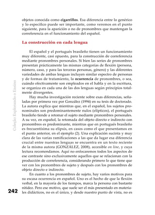 ColeçãoExplorandooEnsino
242
objetos conocida como cigarrillos. Esa diferencia entre lo genérico
y lo específico puede ser importante, como veremos en el punto
siguiente, para la aparición o no de pronombres que mantengan la
correferencia en el funcionamiento del español.
La construcción en cada lengua
El español y el portugués brasileño tienen un funcionamiento
muy diferente, casi opuesto, para la construcción de correferencia
mediante pronombres personales. Si bien las series de pronombres
presentan prácticamente las mismas categorías de flexión (persona,
número, caso, y para las terceras personas, género) y las diferentes
variedades de ambas lenguas incluyen similar espectro de personas
y de formas de tratamiento, la ocurrencia de pronombres, o sea,
cuándo efectivamente son empleados en el habla y en la escritura,
se organiza en cada una de las dos lenguas según principios total-
mente divergentes.
Hay mucha investigación reciente sobre esas diferencias, seña-
ladas por primera vez por González (1994) en su tesis de doctorado.
La autora explica que mientras que, en el español, los sujetos pro-
nominales son predominantemente nulos (elípticos), el portugués
brasileño tiende a retomar el sujeto mediante pronombres personales.
A su vez, en español, la retomada del objeto directo e indirecto con
pronombres es predominante, mientras que en portugués brasileño
es frecuentísima su elipsis, en casos como el que presentamos en
el punto anterior, en el ejemplo (2). Una explicación sucinta y muy
clara de las varias ramificaciones a las que da lugar esa diferencia
crucial entre nuestras lenguas se encuentra en un texto reciente
de la misma autora (GONZÁLEZ, 2008), accesible on line, y cuya
lectura recomendamos. Aquí no enfocaremos todos los aspectos de
ese contraste sino exclusivamente aquellos que se relacionan con la
producción de correferencia, considerando primero lo que tiene que
ver con los pronombres de sujeto y después con los pronombres de
objeto directo e indirecto.
En cuanto a los pronombres de sujeto, hay varios motivos para
su escasa ocurrencia en español. Uno es el hecho de que la flexión
verbal, en la mayoría de los tiempos, marca la persona con bastante
nitidez. Pero ese motivo, que suele ser el más presentado en materia-
les didácticos, no es el único, y desde nuestro punto de vista, no es
 