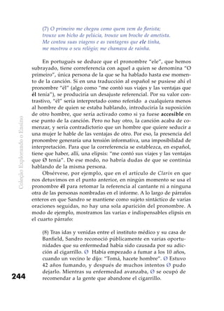 ColeçãoExplorandooEnsino
244
(7) O primeiro me chegou como quem vem do florista;
trouxe um bicho de pelúcia, trouxe um broche de ametista.
Me contou suas viagens e as vantagens que ele tinha,
me mostrou o seu relógio; me chamava de rainha.
En portugués se deduce que el pronombre “ele”, que hemos
subrayado, tiene correferencia con aquel a quien se denomina “O
primeiro”, única persona de la que se ha hablado hasta ese momen-
to de la canción. Si en una traducción al español se pusiese ahí el
pronombre “él” (algo como “me contó sus viajes y las ventajas que
él tenía”), se produciría un desajuste referencial. Por su valor con-
trastivo, “él” sería interpretado como referido a cualquiera menos
al hombre de quien se estaba hablando, introduciría la suposición
de otro hombre, que sería activado como si ya fuese accesible en
ese punto de la canción. Pero no hay otro, la canción acaba de co-
menzar, y sería contradictorio que un hombre que quiere seducir a
una mujer le hable de las ventajas de otro. Por eso, la presencia del
pronombre generaría una tensión informativa, una imposibilidad de
interpretación. Para que la correferencia se establezca, en español,
tiene que haber, allí, una elipsis: “me contó sus viajes y las ventajas
que Ø tenía”. De ese modo, no habría dudas de que se continúa
hablando de la misma persona.
Obsérvese, por ejemplo, que en el artículo de Clarín en que
nos detuvimos en el punto anterior, en ningún momento se usa el
pronombre él para retomar la referencia al cantante ni a ninguna
otra de las personas nombradas en el informe. A lo largo de párrafos
enteros en que Sandro se mantiene como sujeto sintáctico de varias
oraciones seguidas, no hay una sola aparición del pronombre. A
modo de ejemplo, mostramos las varias e indispensables elipsis en
el cuarto párrafo:
(8) Tras idas y venidas entre el instituto médico y su casa de
Banfield, Sandro reconoció públicamente en varias oportu-
nidades que su enfermedad había sido causada por su adic-
ción al cigarrillo. Ø Había empezado a fumar a los 10 años,
cuando un vecino le dijo: “Tomá, hacete hombre”. Ø Estuvo
42 años fumando, y después de muchos intentos Ø pudo
dejarlo. Mientras su enfermedad avanzaba, Ø se ocupó de
recomendar a la gente que abandone el cigarrillo.
 