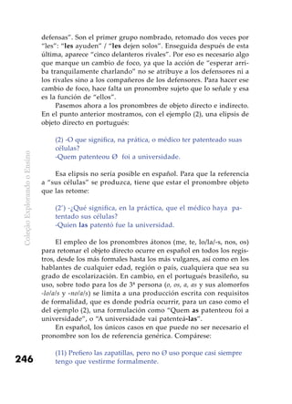 ColeçãoExplorandooEnsino
246
defensas”. Son el primer grupo nombrado, retomado dos veces por
“les”: “les ayuden” / “les dejen solos”. Enseguida después de esta
última, aparece “cinco delanteros rivales”. Por eso es necesario algo
que marque un cambio de foco, ya que la acción de “esperar arri-
ba tranquilamente charlando” no se atribuye a los defensores ni a
los rivales sino a los compañeros de los defensores. Para hacer ese
cambio de foco, hace falta un pronombre sujeto que lo señale y esa
es la función de “ellos”.
Pasemos ahora a los pronombres de objeto directo e indirecto.
En el punto anterior mostramos, con el ejemplo (2), una elipsis de
objeto directo en portugués:
(2) -O que significa, na prática, o médico ter patenteado suas
células?
-Quem patenteou Ø foi a universidade.
Esa elipsis no sería posible en español. Para que la referencia
a “sus células” se produzca, tiene que estar el pronombre objeto
que las retome:
(2’) -¿Qué significa, en la práctica, que el médico haya pa-
tentado sus células?
-Quien las patentó fue la universidad.
El empleo de los pronombres átonos (me, te, lo/la/-s, nos, os)
para retomar el objeto directo ocurre en español en todos los regis-
tros, desde los más formales hasta los más vulgares, así como en los
hablantes de cualquier edad, región o país, cualquiera que sea su
grado de escolarización. En cambio, en el portugués brasileño, su
uso, sobre todo para los de 3ª persona (o, os, a, as y sus alomorfos
-lo/a/s y -no/a/s) se limita a una producción escrita con requisitos
de formalidad, que es donde podría ocurrir, para un caso como el
del ejemplo (2), una formulación como “Quem as patenteou foi a
universidade”, o “A universidade vai patenteá-las”.
En español, los únicos casos en que puede no ser necesario el
pronombre son los de referencia genérica. Compárese:
(11) Prefiero las zapatillas, pero no Ø uso porque casi siempre
tengo que vestirme formalmente.
 