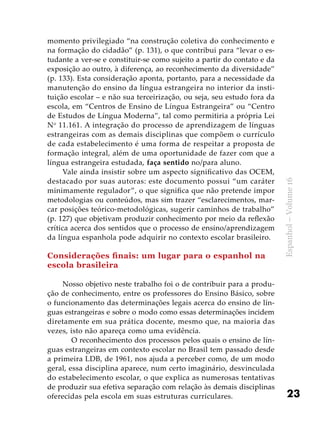 23
Espanhol–Volume16
momento privilegiado “na construção coletiva do conhecimento e
na formação do cidadão” (p. 131), o que contribui para “levar o es-
tudante a ver-se e constituir-se como sujeito a partir do contato e da
exposição ao outro, à diferença, ao reconhecimento da diversidade”
(p. 133). Esta consideração aponta, portanto, para a necessidade da
manutenção do ensino da língua estrangeira no interior da insti-
tuição escolar – e não sua terceirização, ou seja, seu estudo fora da
escola, em “Centros de Ensino de Língua Estrangeira” ou “Centro
de Estudos de Língua Moderna”, tal como permitiria a própria Lei
No
11.161. A integração do processo de aprendizagem de línguas
estrangeiras com as demais disciplinas que compõem o currículo
de cada estabelecimento é uma forma de respeitar a proposta de
formação integral, além de uma oportunidade de fazer com que a
língua estrangeira estudada, faça sentido no/para aluno.
Vale ainda insistir sobre um aspecto significativo das OCEM,
destacado por suas autoras: este documento possui “um caráter
minimamente regulador”, o que significa que não pretende impor
metodologias ou conteúdos, mas sim trazer “esclarecimentos, mar-
car posições teórico-metodológicas, sugerir caminhos de trabalho”
(p. 127) que objetivam produzir conhecimento por meio da reflexão
crítica acerca dos sentidos que o processo de ensino/aprendizagem
da língua espanhola pode adquirir no contexto escolar brasileiro.
Considerações finais: um lugar para o espanhol na
escola brasileira
Nosso objetivo neste trabalho foi o de contribuir para a produ-
ção de conhecimento, entre os professores do Ensino Básico, sobre
o funcionamento das determinações legais acerca do ensino de lín-
guas estrangeiras e sobre o modo como essas determinações incidem
diretamente em sua prática docente, mesmo que, na maioria das
vezes, isto não apareça como uma evidência.
	 O reconhecimento dos processos pelos quais o ensino de lín-
guas estrangeiras em contexto escolar no Brasil tem passado desde
a primeira LDB, de 1961, nos ajuda a perceber como, de um modo
geral, essa disciplina aparece, num certo imaginário, desvinculada
do estabelecimento escolar, o que explica as numerosas tentativas
de produzir sua efetiva separação com relação às demais disciplinas
oferecidas pela escola em suas estruturas curriculares.
 