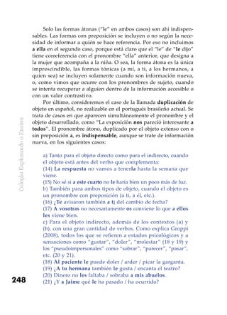 ColeçãoExplorandooEnsino
248
Solo las formas átonas (“le” en ambos casos) son ahí indispen-
sables. Las formas con preposición se incluyen o no según la nece-
sidad de informar a quién se hace referencia. Por eso no incluimos
a ella en el segundo caso, porque está claro que el “le” de “le dijo”
tiene correferencia con el pronombre “ella” anterior, que designa a
la mujer que acompaña a la niña. O sea, la forma átona es la única
imprescindible, las formas tónicas (a mí, a ti, a los hermanos, a
quien sea) se incluyen solamente cuando son información nueva,
o, como vimos que ocurre con los pronombres de sujeto, cuando
se intenta recuperar a alguien dentro de la información accesible o
con un valor contrastivo.
Por último, consideremos el caso de la llamada duplicación de
objeto en español, no realizable en el portugués brasileño actual. Se
trata de casos en que aparecen simultáneamente el pronombre y el
objeto desarrollado, como “La exposición nos pareció interesante a
todos”. El pronombre átono, duplicado por el objeto extenso con o
sin preposición a, es indispensable, aunque se trate de información
nueva, en los siguientes casos:
a) Tanto para el objeto directo como para el indirecto, cuando
el objeto está antes del verbo que complementa:
(14) La respuesta no vamos a tenerla hasta la semana que
viene.
(15) No sé si a este cuarto no le haría bien un poco más de luz.
b) También para ambos tipos de objeto, cuando el objeto es
un pronombre con preposición (a ti, a él, etc.).
(16) ¿Te avisaron también a ti del cambio de fecha?
(17) A vosotras no necesariamente os conviene lo que a ellos
les viene bien.
c) Para el objeto indirecto, además de los contextos (a) y
(b), con una gran cantidad de verbos. Como explica Groppi
(2008), todos los que se refieren a estados psicológicos y a
sensaciones como “gustar”, “doler”, “molestar” (18 y 19) y
los “pseudoimpersonales” como “sobrar”, “parecer”, “pasar”,
etc. (20 y 21).
(18) Al paciente le puede doler / arder / picar la garganta.
(19) ¿A tu hermana también le gusta / encanta el teatro?
(20) Dinero no les faltaba / sobraba a mis abuelos.
(21) ¿Y a Jaime qué le ha pasado / ha ocurrido?
 