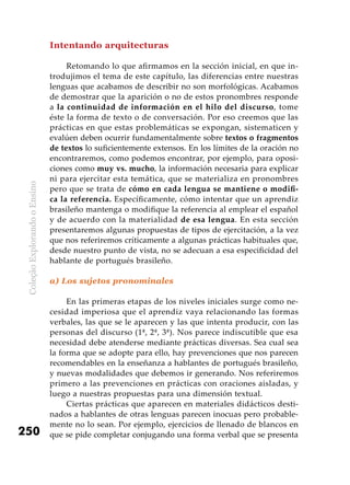 ColeçãoExplorandooEnsino
250
Intentando arquitecturas
Retomando lo que afirmamos en la sección inicial, en que in-
trodujimos el tema de este capítulo, las diferencias entre nuestras
lenguas que acabamos de describir no son morfológicas. Acabamos
de demostrar que la aparición o no de estos pronombres responde
a la continuidad de información en el hilo del discurso, tome
éste la forma de texto o de conversación. Por eso creemos que las
prácticas en que estas problemáticas se expongan, sistematicen y
evalúen deben ocurrir fundamentalmente sobre textos o fragmentos
de textos lo suficientemente extensos. En los límites de la oración no
encontraremos, como podemos encontrar, por ejemplo, para oposi-
ciones como muy vs. mucho, la información necesaria para explicar
ni para ejercitar esta temática, que se materializa en pronombres
pero que se trata de cómo en cada lengua se mantiene o modifi-
ca la referencia. Específicamente, cómo intentar que un aprendiz
brasileño mantenga o modifique la referencia al emplear el español
y de acuerdo con la materialidad de esa lengua. En esta sección
presentaremos algunas propuestas de tipos de ejercitación, a la vez
que nos referiremos críticamente a algunas prácticas habituales que,
desde nuestro punto de vista, no se adecuan a esa especificidad del
hablante de portugués brasileño.
a) Los sujetos pronominales
En las primeras etapas de los niveles iniciales surge como ne-
cesidad imperiosa que el aprendiz vaya relacionando las formas
verbales, las que se le aparecen y las que intenta producir, con las
personas del discurso (1ª, 2ª, 3ª). Nos parece indiscutible que esa
necesidad debe atenderse mediante prácticas diversas. Sea cual sea
la forma que se adopte para ello, hay prevenciones que nos parecen
recomendables en la enseñanza a hablantes de portugués brasileño,
y nuevas modalidades que debemos ir generando. Nos referiremos
primero a las prevenciones en prácticas con oraciones aisladas, y
luego a nuestras propuestas para una dimensión textual.
Ciertas prácticas que aparecen en materiales didácticos desti-
nados a hablantes de otras lenguas parecen inocuas pero probable-
mente no lo sean. Por ejemplo, ejercicios de llenado de blancos en
que se pide completar conjugando una forma verbal que se presenta
 