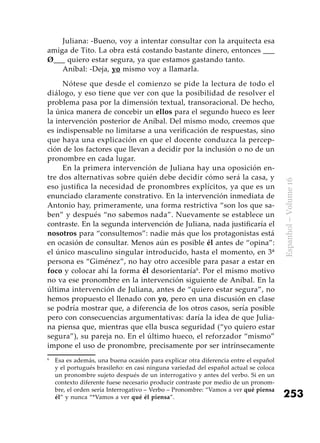 253
Espanhol–Volume16
Juliana: -Bueno, voy a intentar consultar con la arquitecta esa
amiga de Tito. La obra está costando bastante dinero, entonces ___
Ø___ quiero estar segura, ya que estamos gastando tanto.
Aníbal: -Deja, yo mismo voy a llamarla.
Nótese que desde el comienzo se pide la lectura de todo el
diálogo, y eso tiene que ver con que la posibilidad de resolver el
problema pasa por la dimensión textual, transoracional. De hecho,
la única manera de concebir un ellos para el segundo hueco es leer
la intervención posterior de Aníbal. Del mismo modo, creemos que
es indispensable no limitarse a una verificación de respuestas, sino
que haya una explicación en que el docente conduzca la percep­
ción de los factores que llevan a decidir por la inclusión o no de un
pronombre en cada lugar.
En la primera intervención de Juliana hay una oposición en-
tre dos alternativas sobre quién debe decidir cómo será la casa, y
eso justifica la necesidad de pronombres explícitos, ya que es un
enunciado claramente constrativo. En la intervención inmediata de
Antonio hay, primeramente, una forma restrictiva “son los que sa-
ben” y después “no sabemos nada”. Nuevamente se establece un
contraste. En la segunda intervención de Juliana, nada justificaría el
nosotros para “consultemos”: nadie más que los protagonistas está
en ocasión de consultar. Menos aún es posible él antes de “opina”:
el único masculino singular introducido, hasta el momento, en 3ª
persona es “Giménez”, no hay otro accesible para pasar a estar en
foco y colocar ahí la forma él desorientaría6
. Por el mismo motivo
no va ese pronombre en la intervención siguiente de Aníbal. En la
última intervención de Juliana, antes de “quiero estar segura”, no
hemos propuesto el llenado con yo, pero en una discusión en clase
se podría mostrar que, a diferencia de los otros casos, sería posible
pero con consecuencias argumentativas: daría la idea de que Julia-
na piensa que, mientras que ella busca seguridad (“yo quiero estar
segura”), su pareja no. En el último hueco, el reforzador “mismo”
impone el uso de pronombre, precisamente por ser intrínsecamente
6
	 Esa es además, una buena ocasión para explicar otra diferencia entre el español
y el portugués brasileño: en casi ninguna variedad del español actual se coloca
un pronombre sujeto después de un interrogativo y antes del verbo. Si en un
contexto diferente fuese necesario producir contraste por medio de un pronom-
bre, el orden sería Interrogativo – Verbo – Pronombre: “Vamos a ver qué piensa
él” y nunca “*Vamos a ver qué él piensa”.
 