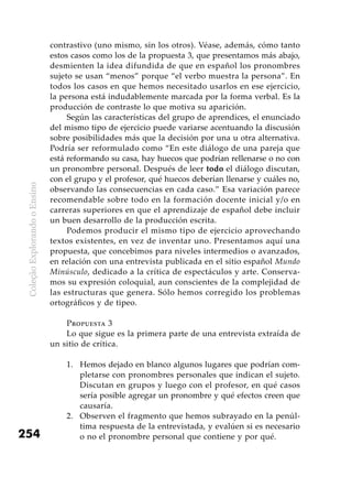 ColeçãoExplorandooEnsino
254
contrastivo (uno mismo, sin los otros). Véase, además, cómo tanto
estos casos como los de la propuesta 3, que presentamos más abajo,
desmienten la idea difundida de que en español los pronombres
sujeto se usan “menos” porque “el verbo muestra la persona”. En
todos los casos en que hemos necesitado usarlos en ese ejercicio,
la persona está indudablemente marcada por la forma verbal. Es la
producción de contraste lo que motiva su aparición.
Según las características del grupo de aprendices, el enunciado
del mismo tipo de ejercicio puede variarse acentuando la discusión
sobre posibilidades más que la decisión por una u otra alternativa.
Podría ser reformulado como “En este diálogo de una pareja que
está reformando su casa, hay huecos que podrían rellenarse o no con
un pronombre personal. Después de leer todo el diálogo discutan,
con el grupo y el profesor, qué huecos deberían llenarse y cuáles no,
observando las consecuencias en cada caso.” Esa variación parece
recomendable sobre todo en la formación docente inicial y/o en
carreras superiores en que el aprendizaje de español debe incluir
un buen desarrollo de la producción escrita.
Podemos producir el mismo tipo de ejercicio aprovechando
textos existentes, en vez de inventar uno. Presentamos aquí una
propuesta, que concebimos para niveles intermedios o avanzados,
en relación con una entrevista publicada en el sitio español Mundo
Minúsculo, dedicado a la crítica de espectáculos y arte. Conserva-
mos su expresión coloquial, aun conscientes de la complejidad de
las estructuras que genera. Sólo hemos corregido los problemas
ortográficos y de tipeo.
Propuesta 3
Lo que sigue es la primera parte de una entrevista extraída de
un sitio de crítica.
Hemos dejado en blanco algunos lugares que podrían com-1.	
pletarse con pronombres personales que indican el sujeto.
Discutan en grupos y luego con el profesor, en qué casos
sería posible agregar un pronombre y qué efectos creen que
causaría.
Observen el fragmento que hemos subrayado en la penúl-2.	
tima respuesta de la entrevistada, y evalúen si es necesario
o no el pronombre personal que contiene y por qué.
 