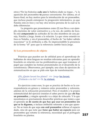 257
Espanhol–Volume16
otros (“En las historias cada uno le hubiera dado su toque…”), la
aparición del pronombre tú parece conveniente. Por último, en el
hueco final, no hay motivo para la introducción de un pronombre,
que incluso puede entorpecer la progresión informativa, ya que
Natalia está en foco y no hay otra tercera persona de la cual se la
deba diferenciar.
	 La pregunta que presentamos como (2) nos lleva a un ejem-
plo clarísimo de valor contrastivo y, a la vez, de cambio de foco.
Se está comparando las actitudes de los dos miembros de una pa-
reja, Natalia y Jorge, frente a la relación. La que viene estando en
foco es Natalia, y sin el pronombre, el hecho de “no haber sabido
reaccionar” se le atribuiría a ella. Es imprescindible la presencia
de la forma “él” para que la referencia cambie hacia Jorge.
b) Los pronombres de objeto
Prácticas que pueden ser de utilidad para el aprendizaje de
hablantes de otras lenguas no resultan relevantes para un aprendiz
brasileño en relación con las problemáticas que aquí tratamos: el
papel que cumplen las formas pronominales en el desarrollo de la
correferencia. Observemos, por ejemplo, una clase de ejercicios de
sistematización en que se pide este tipo de transformación:
(25) ¿Quién lavará los platos? >>> Jorge los lavará.
¿Visitarás a tu tía? >>> Sí, la visitaré.
En ejercicios como esos, lo que se practica de hecho es la cor-
respondencia en género y número entre pronombre y referente,
además de la colocación pronominal. Pero el modelo y la propia
sistematicidad del ejercicio instalan el saber previo de que ahí hay
un pronombre, y ningún aprendiz va a dejar de colocarlo. Y lo que
necesitamos es precisamente desarrollar prácticas que insten a que
el aprendiz se dé cuenta de que hay que usar un pronombre sin
que se lo digamos, o incluso atribuirle referente a uno que apare-
ce. No se trata de que sepa con cuál pronombre rellenar el espacio
dado, sino de que note que tiene que haber un espacio para un
pronombre que retome la referencia, necesidad que el portugués
brasileño no plantea.
 