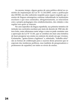 ColeçãoExplorandooEnsino
24
Ao mesmo tempo, alguns gestos de uma política oficial no ca-
minho da implantação da Lei No
11.161/2005, como a publicação
das OCEM, nos dão suficiente respaldo para seguir exigindo que o
ensino de línguas estrangeiras continue subordinado às instituições
escolares e que seus conteúdos, obrigatoriamente, se relacionem
com o projeto pedagógico dos estabelecimentos, das cidades e das
regiões nos quais se inserem.
No caso específico da língua espanhola, sua primeira tentativa de
inclusão nos currículos escolares por meio do decreto de 1942 não ob-
teve êxito, como afirmamos neste artigo e como se pode constatar com
a aprovação da Lei No
11.161, que se constitui em mais uma tentativa
de fazer prosperar seu ensino no contexto do século em que vivemos.
Certamente, “gestos firmes e legítimos” e, sobretudo, “trabalho sério”
são as formas de colaboração para o sucesso desse processo que se
esperam das instâncias políticas, mas também de pesquisadores e
professores de espanhol, em todos os níveis de ensino.
 