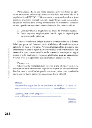 ColeçãoExplorandooEnsino
258
Para apuntar hacia esa meta, ideamos diversos tipos de ejer-
cicios en que un referente ya introducido deba ser retomado en el
papel temático (RAPOSO, 1998) que suele corresponder a los objetos
directo e indirecto: respectivamente, paciente (persona o cosa sobre
la que un proceso tiene efecto) o beneficiario / destinatario. Ejercicios
de ese tipo tienen que tener necesariamente dos características:
a) 	 Contener textos o fragmentos de texto, no oraciones sueltas.
b) 	Dejar espacios amplios para llenado, que no especifiquen
un número de palabras.
Esas características exigen bastante trabajo reflexivo y flexibi-
lidad por parte del docente, tanto al elaborar el ejercicio como al
aplicarlo en clase y evaluarlo. Pero son indispensables, porque lo que
intentamos es que el aprendiz vaya notando qué componentes son
necesarios para la construcción de la referencia, cosa que no logra-
remos si se lo decimos previamente pidiéndole pon un pronombre.
Véanse estos dos ejemplos, con enunciados creados ad hoc.
Propuesta 4
Observa este memorandum interno a una oficina y completa
los espacios en blanco con el objetivo de lograr un texto coherente.
Puedes usar la cantidad de palabras que necesites para la solución
que planees. Léelo primero atentamente hasta el final
Daniel:
Necesito los originales de los contratos BF 61/08 y TH 30/09. Si
no ------------------------------------------- en los archivos, -------------
--------------------------------------------------.
Además, por favor, prepara --------------------------------------------
----- y déjaselas ----------------------------------------.
Gracias.
Verónica
 