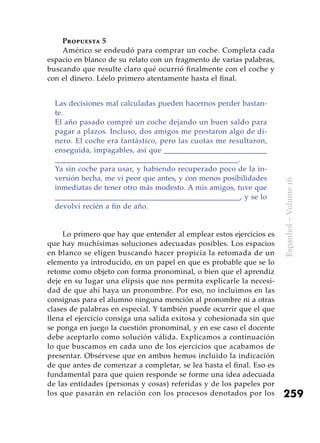 259
Espanhol–Volume16
Propuesta 5
Américo se endeudó para comprar un coche. Completa cada
espacio en blanco de su relato con un fragmento de varias palabras,
buscando que resulte claro qué ocurrió finalmente con el coche y
con el dinero. Léelo primero atentamente hasta el final.
Las decisiones mal calculadas pueden hacernos perder bastan-
te.
El año pasado compré un coche dejando un buen saldo para
pagar a plazos. Incluso, dos amigos me prestaron algo de di-
nero. El coche era fantástico, pero las cuotas me resultaron,
enseguida, impagables, así que ___________________________
________________________________________________.
Ya sin coche para usar, y habiendo recuperado poco de la in-
versión hecha, me vi peor que antes, y con menos posibilidades
inmediatas de tener otro más modesto. A mis amigos, tuve que
________________________________________________, y se lo
devolví recién a fin de año.
Lo primero que hay que entender al emplear estos ejercicios es
que hay muchísimas soluciones adecuadas posibles. Los espacios
en blanco se eligen buscando hacer propicia la retomada de un
elemento ya introducido, en un papel en que es probable que se lo
retome como objeto con forma pronominal, o bien que el aprendiz
deje en su lugar una elipsis que nos permita explicarle la necesi-
dad de que ahí haya un pronombre. Por eso, no incluimos en las
consignas para el alumno ninguna mención al pronombre ni a otras
clases de palabras en especial. Y también puede ocurrir que el que
llena el ejercicio consiga una salida exitosa y cohesionada sin que
se ponga en juego la cuestión pronominal, y en ese caso el docente
debe aceptarlo como solución válida. Explicamos a continuación
lo que buscamos en cada uno de los ejercicios que acabamos de
presentar. Obsérvese que en ambos hemos incluido la indicación
de que antes de comenzar a completar, se lea hasta el final. Eso es
fundamental para que quien responde se forme una idea adecuada
de las entidades (personas y cosas) referidas y de los papeles por
los que pasarán en relación con los procesos denotados por los
 