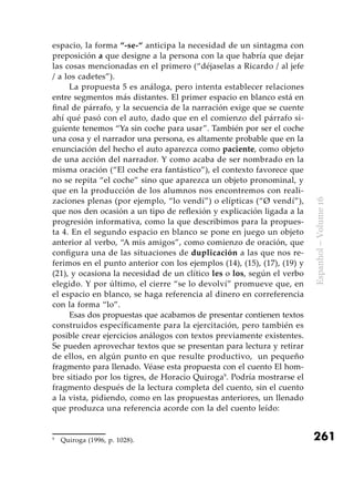 261
Espanhol–Volume16
espacio, la forma “-se-“ anticipa la necesidad de un sintagma con
preposición a que designe a la persona con la que habría que dejar
las cosas mencionadas en el primero (“déjaselas a Ricardo / al jefe
/ a los cadetes”).
La propuesta 5 es análoga, pero intenta establecer relaciones
entre segmentos más distantes. El primer espacio en blanco está en
final de párrafo, y la secuencia de la narración exige que se cuente
ahí qué pasó con el auto, dado que en el comienzo del párrafo si-
guiente tenemos “Ya sin coche para usar”. También por ser el coche
una cosa y el narrador una persona, es altamente probable que en la
enunciación del hecho el auto aparezca como paciente, como objeto
de una acción del narrador. Y como acaba de ser nombrado en la
misma oración (“El coche era fantástico”), el contexto favorece que
no se repita “el coche” sino que aparezca un objeto pronominal, y
que en la producción de los alumnos nos encontremos con reali-
zaciones plenas (por ejemplo, “lo vendí”) o elípticas (“Ø vendí”),
que nos den ocasión a un tipo de reflexión y explicación ligada a la
progresión informativa, como la que describimos para la propues-
ta 4. En el segundo espacio en blanco se pone en juego un objeto
anterior al verbo, “A mis amigos”, como comienzo de oración, que
configura una de las situaciones de duplicación a las que nos re-
ferimos en el punto anterior con los ejemplos (14), (15), (17), (19) y
(21), y ocasiona la necesidad de un clítico les o los, según el verbo
elegido. Y por último, el cierre “se lo devolví” promueve que, en
el espacio en blanco, se haga referencia al dinero en correferencia
con la forma “lo”.
Esas dos propuestas que acabamos de presentar contienen textos
construidos específicamente para la ejercitación, pero también es
posible crear ejercicios análogos con textos previamente existentes.
Se pueden aprovechar textos que se presentan para lectura y retirar
de ellos, en algún punto en que resulte productivo, un pequeño
fragmento para llenado. Véase esta propuesta con el cuento El hom-
bre sitiado por los tigres, de Horacio Quiroga9
. Podría mostrarse el
fragmento después de la lectura completa del cuento, sin el cuento
a la vista, pidiendo, como en las propuestas anteriores, un llenado
que produzca una referencia acorde con la del cuento leído:
9
	 Quiroga (1996, p. 1028).
 