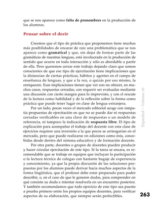 263
Espanhol–Volume16
que se nos aparece como falta de pronombres en la producción de
los alumnos.
Pensar sobre el decir
Creemos que el tipo de práctica que proponemos tiene muchas
más posibilidades de encarar de raíz una problemática que se nos
aparece como gramatical y que, sin dejar de formar parte de las
gramáticas de nuestras lenguas, está involucrada en la producción de
sentido que ocurre en toda interacción y sólo es abordable a partir
de ella. Pero queremos cerrar este trabajo dejando claro que somos
conscientes de que ese tipo de ejercitación tiene implicaciones que
la distancian de ciertas prácticas, hábitos y agentes en el campo de
enseñanza de lenguas, y que a la vez, o quizás por eso mismo, la
enriquecen. Esas implicaciones tienen que ver con no ofrecer, en mu-
chos casos, respuestas cerradas, con requerir ser evaluadas mediante
una discusión con cierto margen para lo imprevisto, y con el rescate
de la lectura como habilidad y de la reflexión sobre la forma como
práctica que puede tener lugar en clase de lengua extranjera.
Por un lado, pocas veces el mercado editorial acoge con simpa-
tía propuestas de ejercitación en que no se puede dar ni respuestas
cerradas verificables en una clave de respuestas o un modelo de
referencia, ni tampoco la indicación de respuesta libre. El tipo de
explicación para acompañar el trabajo del docente con esta clase de
ejercicios requiere una inversión a la que pocos se arriesgarían en el
mercado, pero que puede realizarse en ediciones como ésta, conce-
bidas desde dentro del sistema educativo y de formación docente.
Por otra parte, docentes o grupos de docentes pueden producir
y hacer circular ejercitación de este tipo. Si la tarea se encara, es re-
comendable que se trabaje en equipos que incluyan la participación
o la lectura técnica de colegas con bastante bagaje de experiencia
y conocimiento, ya que la propia discusión de las soluciones pro-
puestas por los alumnos puede derivar hacia muchos aspectos de la
forma lingüística, que el profesor debe estar preparado para poder
describir, o, en el caso de que le generen dudas, para comprender en
qué consiste su duda e intentar resolverla en un encuentro posterior.
Y también recomendamos que todo ejercicio de este tipo sea puesto
a prueba primero entre los propios equipos docentes, para verificar
aspectos de su elaboración, que siempre serán perfectibles.
 