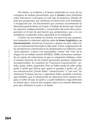 ColeçãoExplorandooEnsino
264
Por último, es evidente, y lo hemos enfatizado en varias de las
consignas de trabajo presentadas, que la lectura como habilidad
cobra relevancia y jerarquía en este tipo de prácticas. Dejado de
lado por propuestas que enfatizan la interacción oral inmediata,
y recuperado por los documentos que orientan recientemente la
educación general básica en el país, el trabajo de lectura que vincule
los aspectos configuracionales y secuenciales del texto tiene prota-
gonismo en el tipo de ejercitación que proponemos, que a su vez
contribuye a mejorarlo como capacidad en el estudiante.
Y junto con ese trabajo de lectura, los ejercicios que propone-
mos fomentan la reflexión explícita sobre la forma lingüística y su
funcionamiento, incentivan el pararse a pensar en clase sobre eso
con un instrumental descriptivo adecuado. Cierta vulgarización de
las perspectivas comunicativas ha despreciado esa reflexión como
“poco práctica” o ajena a las necesidades “reales” del “uso” de la
lengua. En un trabajo reciente (FANJUL, 2008), mostramos, analizan-
do un corpus de redacciones en que se componían diálogos, cómo
el manejo aleatorio de las formas personales producía segmentos
incomprensibles. Se cumplían las “funciones comunicativas”: pe-
dido, queja, orden, sugerencia. Pero no había modo de saber quién
pedía a quién que hiciese qué, quién se quejaba a quién, etc. ¿Es
eso comunicación? ¿Puede haber “comunicación” o “uso real” sin
referencia? Creemos que no, y esperamos haber ayudado a mostrar,
aquí también, que la construcción de referencia entre nuestras len-
guas, el saber de qué, de quién y a quién hablamos, exige detenerse
en formas que a veces se nos escapan como si no creasen diferencia,
pero que sostienen el suelo y el tejado.
 