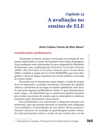 265
Espanhol–Volume16
Considerações preliminares
Atualmente no Brasil, estamos vivenciando um período de mu-
danças relacionadas ao ensino de Espanhol como Língua Estrangeira.
Essas mudanças estão relacionadas às novas propostas do Ministério
de Educação, com a publicação dos Parâmetros Curriculares Nacionais
(1998) e das Orientações Curriculares Nacionais para o Ensino Médio
(2006) e também à sanção da Lei 11.161 (05/08/2005), que torna obri-
gatória a oferta da língua espanhola nas escolas públicas e privadas
de ensino médio.
De acordo com os documentos acima citados, o modo de ensinar
deve ser repensado e caminhar em direção à formação de cidadãos
críticos e conscientes de seu lugar no mundo globalizado. Esse desa-
fio apresenta algumas problemáticas, dentre as quais destacaremos,
neste artigo, a da dificuldade que os professores podem encontrar
para avaliar seus alunos de maneira que se contemplem os objetivos
propostos pelos documentos mencionados.
Essa problemática está relacionada à adequada formação dos
professores, para que possam encontrar as respostas mais adequadas
à sua realidade e às necessidades de seus alunos. Nossa proposta é
discutir o processo de avaliação da aprendizagem escolar, toman-
do como pressuposto teórico a noção de que avaliar não é só um
Capítulo 13
A avaliação no
ensino de ELE
Doris Cristina Vicente da Silva Matos*
*	 Doutoranda em Linguística. Professora da Universidade Federal de Sergipe.
 