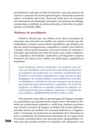 ColeçãoExplorandooEnsino
266
procedimento realizado ao final do bimestre, mas uma maneira de
verificar o processo de ensino/aprendizagem, detectando possíveis
falhas e incidindo sobre elas. Temos de evitar fazer da avaliação
um instrumento de dominação, tornando-a um processo de diálogo,
compreensão e melhoria da prática educativa, indo além do autori-
tarismo. (LUCKESI, 2006).
Mudança de paradigmas
Podemos afirmar que, nos últimos anos, duas concepções de
educação vêm entrando em conflito em relação à função que de-
sempenham: a função conservadora-reprodutora, que propicia um
tipo de ensino homogeneizante, competitivo e muitas vezes seletivo;
a função crítico-transformadora, com outra forma de entender a
educação, que defende um estilo de ensino com caráter compreen-
sivo, adaptado à diversidade, cooperativo, privilegiando o aspecto
formativo dos alunos. Esse conflito tem dado lugar a significativas
mudanças:
Essas mudanças, lentas e profundas, em nenhum caso, de-
vem ser entendidas como perda da autoridade profissional
ou acadêmica dos professores. Ao contrário, contribuirão para
revitalizar suas funções, adaptando-as a uma situação de ação
pedagógica e de atuação didática, onde modificamos os modos,
as estratégias e o método de ação para conseguir que os alunos
aprendam de forma mais eficiente e satisfatória. Os níveis de
exigência e os objetivos se mantêm; mudamos as atitudes e os
modos de proceder, para melhorar o processo e o resultado do
fazer didático. (ARREDONDO; DIAGO, 2007, p. 307)
Direcionando nosso olhar à aprendizagem de línguas estrangei-
ras, percebemos que durante muito tempo esteve vinculada ao do-
mínio do conhecimento sistêmico e, ainda hoje, podemos encontrar
esse vínculo no ensino de línguas no âmbito das escolas públicas e
privadas através de modelos de currículo tradicionais e fragmen-
tados. A formação de professores na atualidade deve direcionar-se
para a constituição de profissionais conscientes de seu papel nesta
sociedade contemporânea, tão marcada pelas desigualdades so-
ciais, para que possam encontrar as respostas mais adequadas a sua
 