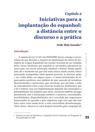 25
Espanhol–Volume16
Introdução
A sanção da Lei 11.161 em 05/05/2005 trouxe consigo a neces-
sidade de que decisões a respeito da implantação da oferta da dis-
ciplina de Língua Espanhola nas escolas tivessem de ser tomadas
pelas várias instâncias que regulam as atividades educativas de
nosso país, nos níveis municipal, estadual e federal. Desde aquela
data até o momento em que este texto estava sendo escrito, temos
procurado acompanhar, tanto quanto possível, as diversas ações
– ou a falta delas, em alguns casos – e fomos testemunha de al-
guns gestos positivos, mas também de uma sucessão de iniciativas
desencontradas e incoerentes, que envolvem, por um lado, a falta
de entendimento entre essas diversas instâncias (lembremos que
a lei é federal, mas sua implementação depende dos municípios e
principalmente dos estados); por outro, envolvem também um jogo
permanente com a informação (relativo a números, necessidades,
possibilidades, disponibilidades etc.) veiculada por organismos
interessados na questão e pela imprensa, jogo esse que não tem
feito outra coisa senão levar a uma conveniente desinformação.
Além disso, observa-se uma disputa ferrenha pela ocupação de
Capítulo 2
Iniciativas para a
implantação do espanhol:
a distância entre o
discurso e a prática
Neide Maia González*
*	 Doutora na área de Semiótica e Lingüística Geral. Professora do Programa de
Pós-graduação da USP.
 