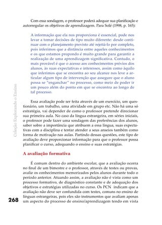 ColeçãoExplorandooEnsino
268
Com essa sondagem, o professor poderá adequar sua planificação e
autorregular os objetivos de aprendizagem. Para Solé (1998, p. 165):
A informação que ela nos proporciona é essencial, pode nos
levar a tomar decisões de tipo muito diferente: desde conti-
nuar com o planejamento previsto até rejeitá-lo por completo,
pois inferimos que a distância entre aqueles conhecimentos
e os que estamos propondo é muito grande para garantir a
realização de uma aprendizagem significativa. Contudo, o
mais provável é que o acesso aos conhecimentos prévios dos
alunos, às suas expectativas e interesses, assim como àquilo
que inferimos que se encontra ao seu alcance nos leve a ar-
ticular algum tipo de intervenção que assegure que o aluno
possa se “enganchar” no processo, como meio de poder ir
um pouco além do ponto em que se encontra ao longo de
tal processo.
	
Essa avaliação pode ser feita através de um exercício, um ques-
tionário, um trabalho, uma atividade em grupo etc. Não há uma só
estratégia, vai depender de como o professor pretende direcionar
sua primeira aula. No caso da língua estrangeira, em séries iniciais,
o professor pode fazer uma sondagem das preferências dos alunos,
saber sobre a importância que atribuem a essa língua, suas expecta-
tivas com a disciplina e tentar atender a seus anseios também como
forma de motivação nas aulas. Partindo dessas questões, este tipo de
avaliação deve proporcionar informação para que o professor possa
planificar o curso, adequando o ensino e suas estratégias.
A avaliação formativa
É comum dentro do ambiente escolar, que a avaliação ocorra
no final de um bimestre e o professor, através de testes ou provas,
avalie os conhecimentos memorizados pelos alunos durante todo o
período anterior. Atuando assim, a avaliação não é vista como um
processo formativo, de diagnóstico constante e de adequação dos
objetivos e estratégias utilizadas no curso. Os PCN indicam que a
avaliação não deve ser confundida com testes, comuns no ensino de
línguas estrangeiras, pois eles são instrumentos que avaliam apenas
um aspecto do processo de ensino/aprendizagem tendo em vista
 
