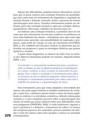 ColeçãoExplorandooEnsino
270
Apesar das dificuldades, podemos buscar alternativas viáveis
para que se possa realizar uma avaliação formativa de qualidade,
que atue como mais um instrumento de diagnóstico e regulação da
atuação docente e discente, tornando, assim, o processo de ensino/
aprendizagem mais eficaz. Variados instrumentos podem ser uti-
lizados para uma avaliação formativa como por exemplo: diários,
questionários, observação, trabalhos de diversos tipos etc.
Ao elaborar uma avaliação formativa, o professor deve ter em
conta que esse instrumento servirá para conhecer os problemas ou
erros mais habituais dos alunos – entendemos erro aqui como algo
necessário para aprender, uma possibilidade de superação e pro-
gresso, como fonte de virtude, ou seja, de crescimento (LUCKESI,
2006, p. 53). Também será útil para verificar os obstáculos que di-
ficultam seu progresso e quais as estratégias didáticas que podem
ajudá-los a avançar.
A partir desse diagnóstico, as chances de obter êxito no alcan-
ce dos objetivos planejados poderão ser maiores. Segundo Santos
(2004, s. p.):
A avaliação é o instrumento fundamental para o professor
saber se atingiu ou não os objetivos propostos no planejamen-
to e assim, verificar se deve avançar ou retroceder no pro-
grama. Para o aluno, a avaliação é o instrumento para saber
se alcançou ou não os objetivos propostos. Dessa maneira, a
avaliação é o instrumento primordial para saber como está o
trabalho do professor e a aprendizagem do aluno.
Esse instrumento, para que esteja adaptado à diversidade dos
alunos, não pode seguir somente os modelos tradicionais de avalia-
ção e, para isso, o professor precisa incluir e dosar de forma equili-
brada os critérios e as atividades avaliativas, obtendo informações
variadas e o mais completas possível sobre a aprendizagem dos
alunos, de modo que possa conhecer tanto suas dificuldades como
seus progressos (ONRUBIA, 2004). A visão tradicional, segundo a
qual o professor é o detentor e transmissor do saber e os alunos
são receptores passivos dos conteúdos, precisa caminhar em dire-
ção à visão dos alunos como seres atuantes e críticos na sociedade
contemporânea.
 