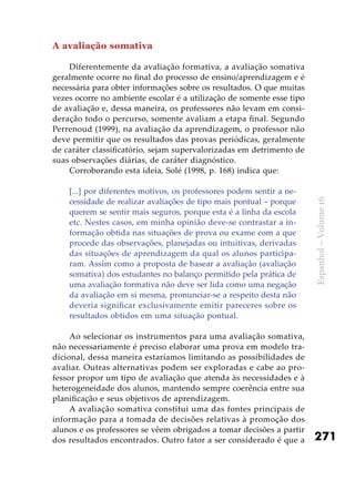 271
Espanhol–Volume16
A avaliação somativa
Diferentemente da avaliação formativa, a avaliação somativa
geralmente ocorre no final do processo de ensino/aprendizagem e é
necessária para obter informações sobre os resultados. O que muitas
vezes ocorre no ambiente escolar é a utilização de somente esse tipo
de avaliação e, dessa maneira, os professores não levam em consi-
deração todo o percurso, somente avaliam a etapa final. Segundo
Perrenoud (1999), na avaliação da aprendizagem, o professor não
deve permitir que os resultados das provas periódicas, geralmente
de caráter classificatório, sejam supervalorizadas em detrimento de
suas observações diárias, de caráter diagnóstico.
Corroborando esta ideia, Solé (1998, p. 168) indica que:
[...] por diferentes motivos, os professores podem sentir a ne-
cessidade de realizar avaliações de tipo mais pontual – porque
querem se sentir mais seguros, porque esta é a linha da escola
etc. Nestes casos, em minha opinião deve-se contrastar a in-
formação obtida nas situações de prova ou exame com a que
procede das observações, planejadas ou intuitivas, derivadas
das situações de aprendizagem da qual os alunos participa-
ram. Assim como a proposta de basear a avaliação (avaliação
somativa) dos estudantes no balanço permitido pela prática de
uma avaliação formativa não deve ser lida como uma negação
da avaliação em si mesma, pronunciar-se a respeito desta não
deveria significar exclusivamente emitir pareceres sobre os
resultados obtidos em uma situação pontual.
Ao selecionar os instrumentos para uma avaliação somativa,
não necessariamente é preciso elaborar uma prova em modelo tra-
dicional, dessa maneira estaríamos limitando as possibilidades de
avaliar. Outras alternativas podem ser exploradas e cabe ao pro-
fessor propor um tipo de avaliação que atenda às necessidades e à
heterogeneidade dos alunos, mantendo sempre coerência entre sua
planificação e seus objetivos de aprendizagem.
A avaliação somativa constitui uma das fontes principais de
informação para a tomada de decisões relativas à promoção dos
alunos e os professores se vêem obrigados a tomar decisões a partir
dos resultados encontrados. Outro fator a ser considerado é que a
 