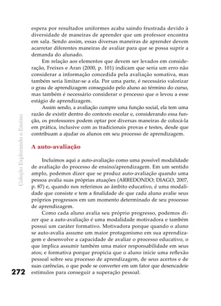 ColeçãoExplorandooEnsino
272
espera por resultados uniformes acaba saindo frustrada devido à
diversidade de maneiras de aprender que um professor encontra
em sala. Sendo assim, essas diversas maneiras de aprender devem
acarretar diferentes maneiras de avaliar para que se possa suprir a
demanda do alunado.
Em relação aos elementos que devem ser levados em conside-
ração, Freixes e Aran (2000, p. 101) indicam que seria um erro não
considerar a informação concedida pela avaliação somativa, mas
também seria limitar-se a ela. Por uma parte, é necessário valorizar
o grau de aprendizagem conseguido pelo aluno ao término do curso,
mas também é necessário considerar o processo que o levou a esse
estágio de aprendizagem.
Assim sendo, a avaliação cumpre uma função social, ela tem uma
razão de existir dentro do contexto escolar e, considerando essa fun-
ção, os professores podem optar por diversas maneiras de colocá-la
em prática, inclusive com as tradicionais provas e testes, desde que
contribuam a ajudar os alunos em seu processo de aprendizagem.
A auto-avaliação
Incluímos aqui a auto-avaliação como uma possível modalidade
de avaliação do processo de ensino/aprendizagem. Em um sentido
amplo, podemos dizer que se produz auto-avaliação quando uma
pessoa avalia suas próprias atuações (ARREDONDO; DIAGO, 2007,
p. 87) e, quando nos referimos ao âmbito educativo, é uma modali-
dade que consiste e tem a finalidade de que cada aluno avalie seus
próprios progressos em um momento determinado de seu processo
de aprendizagem.
Como cada aluno avalia seu próprio progresso, podemos di-
zer que a auto-avaliação é uma modalidade motivadora e também
possui um caráter formativo. Motivadora porque quando o aluno
se auto-avalia assume um maior protagonismo em sua aprendiza-
gem e desenvolve a capacidade de avaliar o processo educativo, o
que implica assumir também uma maior responsabilidade em seus
atos; e formativa porque propicia que o aluno inicie uma reflexão
pessoal sobre seu processo de aprendizagem, de seus acertos e de
suas carências, o que pode se converter em um fator que desencadeie
estímulos para conseguir a superação pessoal.
 