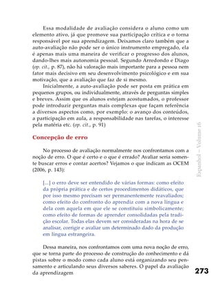 273
Espanhol–Volume16
Essa modalidade de avaliação considera o aluno como um
elemento ativo, já que promove sua participação crítica e o torna
responsável por sua aprendizagem. Deixamos claro também que a
auto-avaliação não pode ser o único instrumento empregado, ela
é apenas mais uma maneira de verificar o progresso dos alunos,
dando-lhes mais autonomia pessoal. Segundo Arredondo e Diago
(op. cit., p. 87), não há valoração mais importante para a pessoa nem
fator mais decisivo em seu desenvolvimento psicológico e em sua
motivação, que a avaliação que faz de si mesmo.
Inicialmente, a auto-avaliação pode ser posta em prática em
pequenos grupos, ou individualmente, através de perguntas simples
e breves. Assim que os alunos estejam acostumados, o professor
pode introduzir perguntas mais complexas que façam referência
a diversos aspectos como, por exemplo: o avanço dos conteúdos,
a participação em aula, a responsabilidade nas tarefas, o interesse
pela matéria etc. (op. cit., p. 91)
Concepção de erro
No processo de avaliação normalmente nos confrontamos com a
noção de erro. O que é certo e o que é errado? Avaliar seria somen-
te buscar erros e contar acertos? Vejamos o que indicam as OCEM
(2006, p. 143):
[...] o erro deve ser entendido de várias formas: como efeito
da própria prática e de certos procedimentos didáticos, que
por isso mesmo precisam ser permanentemente reavaliados;
como efeito do confronto do aprendiz com a nova língua e
dela com aquela em que ele se constituiu simbolicamente;
como efeito de formas de aprender consolidadas pela tradi-
ção escolar. Todas elas devem ser consideradas na hora de se
analisar, corrigir e avaliar um determinado dado da produção
em língua estrangeira.
Dessa maneira, nos confrontamos com uma nova noção de erro,
que se torna parte do processo de construção do conhecimento e dá
pistas sobre o modo como cada aluno está organizando seu pen-
samento e articulando seus diversos saberes. O papel da avaliação
da aprendizagem
 