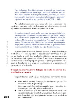 ColeçãoExplorandooEnsino
274
é de indicador do estágio em que se encontra o estudante,
fornecendo elementos sobre o processo e não sobre os resulta-
dos. Nesse sentido, a avaliação formativa, contínua, de acom-
panhamento, que fornece subsídios valiosos para o professor
e para os alunos, deve ser privilegiada (OCEM, p. 143).
Ao trabalhar com essa noção em avaliações formativas e so-
mativas o professor poderá redirecionar seu planejamento, como já
apontado anteriormente. Para Luckesi (2006, p. 54):
É preciso, antes de mais nada, observar, para depois julgar.
Nossa prática, entretanto, tem sido inversa: primeiro coloca-
mos a barreira do julgamento, e só depois tentamos observar
os fatos. Neste caso, a observação fica “borrada” pelo julga-
mento. Certamente, não é fácil observar primeiro para depois
julgar, mas é preciso aprender esta conduta, se queremos usar
o erro como fonte de virtude, ou seja, de crescimento.
A partir dessa redefinição da noção de erro, o papel da avaliação
também se redefine, o professor poderá redirecionar seu planeja-
mento inicial a partir dos resultados obtidos e tornar o processo
de ensino/aprendizagem mais eficaz. É importante diversificar os
instrumentos de avaliação para que não se privilegie somente uma
parcela dos alunos, sem levar em consideração a heterogeneidade
presente em sala de aula.
Coerência entre a metodologia adotada no curso e a
avaliação proposta
Segundo Luckesi (2009, s. p.), a boa avaliação envolve três passos:
Saber o nível atual de desempenho do aluno (etapa também•	
conhecida como diagnóstico);
Comparar essa informação com aquilo que é necessário en-•	
sinar no processo educativo (qualificação);
Tomar as decisões que possibilitem atingir os resultados•	
esperados (planejar atividades, sequências didáticas ou pro-
jetos de ensino, com os respectivos instrumentos avaliativos
para cada etapa).
 