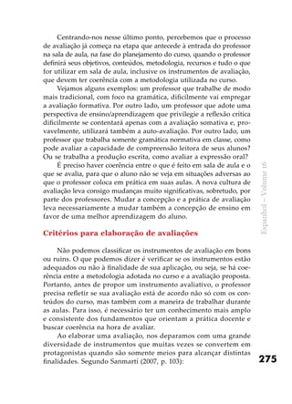 275
Espanhol–Volume16
Centrando-nos nesse último ponto, percebemos que o processo
de avaliação já começa na etapa que antecede à entrada do professor
na sala de aula, na fase do planejamento do curso, quando o professor
definirá seus objetivos, conteúdos, metodologia, recursos e tudo o que
for utilizar em sala de aula, inclusive os instrumentos de avaliação,
que devem ter coerência com a metodologia utilizada no curso.
Vejamos alguns exemplos: um professor que trabalhe de modo
mais tradicional, com foco na gramática, dificilmente vai empregar
a avaliação formativa. Por outro lado, um professor que adote uma
perspectiva de ensino/aprendizagem que privilegie a reflexão crítica
dificilmente se contentará apenas com a avaliação somativa e, pro-
vavelmente, utilizará também a auto-avaliação. Por outro lado, um
professor que trabalha somente gramática normativa em classe, como
pode avaliar a capacidade de compreensão leitora de seus alunos?
Ou se trabalha a produção escrita, como avaliar a expressão oral?
É preciso haver coerência entre o que é feito em sala de aula e o
que se avalia, para que o aluno não se veja em situações adversas ao
que o professor coloca em prática em suas aulas. A nova cultura de
avaliação leva consigo mudanças muito significativas, sobretudo, por
parte dos professores. Mudar a concepção e a prática de avaliação
leva necessariamente a mudar também a concepção de ensino em
favor de uma melhor aprendizagem do aluno.
Critérios para elaboração de avaliações
Não podemos classificar os instrumentos de avaliação em bons
ou ruins. O que podemos dizer é verificar se os instrumentos estão
adequados ou não à finalidade de sua aplicação, ou seja, se há coe-
rência entre a metodologia adotada no curso e a avaliação proposta.
Portanto, antes de propor um instrumento avaliativo, o professor
precisa refletir se sua avaliação está de acordo não só com os con-
teúdos do curso, mas também com a maneira de trabalhar durante
as aulas. Para isso, é necessário ter um conhecimento mais amplo
e consistente dos fundamentos que orientam a prática docente e
buscar coerência na hora de avaliar.
Ao elaborar uma avaliação, nos deparamos com uma grande
diversidade de instrumentos que muitas vezes se convertem em
protagonistas quando são somente meios para alcançar distintas
finalidades. Segundo Sanmartí (2007, p. 103):
 