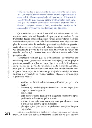 ColeçãoExplorandooEnsino
276
Tendemos a ter o pensamento de que somente um exame
tradicional manifesta o que os alunos sabem e quais são seus
erros e dificuldades, quando de fato, podemos utilizar múlti-
plas fontes de informação e aplicar instrumentos bem varia-
dos que se adaptem à diversidade de estilos motivacionais e
de aprendizagem dos estudantes, mas também às formas de
ensino dos professores, que também são distintas.
	
Qual maneira de avaliar é melhor? Na verdade não há uma
resposta exata, tudo vai depender do que queremos avaliar. Os ins-
trumentos devem ser escolhidos em função dos objetivos e do tipo
de conteúdo que será avaliado. Mencionamos aqui alguns exem-
plos de instrumentos de avaliação: questionários, diários, exposições
orais, observações, trabalhos individuais, trabalhos em grupo, pro-
vas discursivas, provas de múltipla escolha, provas de verdadeiro
ou falso, elaboração de resumos, seminários, debates, relatórios,
pesquisas etc.
Não podemos dizer qual ou quais desses instrumentos são
mais adequados. Quem deve responder a essa pergunta é o próprio
professor ao refletir sobre os conhecimentos, as habilidades e as
competências que pretende verificar em dado momento. Acredita-
mos que os instrumentos de caráter formativo devem ocorrer mais
frequentemente que os somativos, para ajudar a corrigir rumos e
verificar a necessidade de retomar certas explicações. Sendo assim,
o professor precisa:
verificar as habilidades e as competências que pretende•	
avaliar;
escolher o(s) melhor(es) instrumento(s) de avaliação para•	
chegar a essas respostas;
aplicá-lo(s);•	
com os resultados, realizar um diagnóstico dos principais•	
problemas enfrentados pelos alunos;
realizar a correção com os alunos para que eles aprendam•	
a avaliar sua própria aprendizagem;
planejar ações para sanar os problemas de aprendizagem•	
detectados.
Não necessariamente o professor utilizará somente um instru-
mento de avaliação, sendo interessante diversificá-los para atender
 