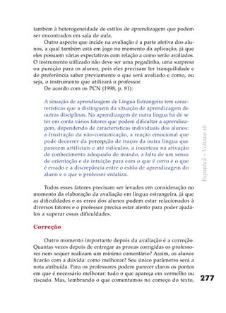 277
Espanhol–Volume16
também à heterogeneidade de estilos de aprendizagem que podem
ser encontrados em sala de aula.
Outro aspecto que incide na avaliação é a parte afetiva dos alu-
nos, a qual também está em jogo no momento da aplicação, já que
eles possuem várias expectativas com relação a como serão avaliados.
O instrumento utilizado não deve ser uma pegadinha, uma surpresa
ou punição para os alunos, pois eles precisam ter tranquilidade e
de preferência saber previamente o que será avaliado e como, ou
seja, o instrumento que utilizará o professor.
De acordo com os PCN (1998, p. 81):
A situação de aprendizagem de Língua Estrangeira tem carac-
terísticas que a distinguem da situação de aprendizagem de
outras disciplinas. Na aprendizagem de outra língua há de se
ter em conta vários fatores que podem dificultar a aprendiza-
gem, dependendo de características individuais dos alunos:
a frustração da não-comunicação, a reação emocional que
pode decorrer da percepção de traços da outra língua que
parecem artificiais e até ridículos, a incerteza na ativação
de conhecimento adequado de mundo, a falta de um senso
de orientação e de intuição para com o que é certo e o que
é errado e a discrepância entre o estilo de aprendizagem do
aluno e o que o professor enfatiza.
Todos esses fatores precisam ser levados em consideração no
momento da elaboração da avaliação em língua estrangeira, já que
as dificuldades e os erros dos alunos podem estar relacionados à
diversos fatores e o professor precisa estar atento para poder ajudá-
los a superar essas dificuldades.
Correção
Outro momento importante depois da avaliação é a correção.
Quantas vezes depois de entregar as provas corrigidas os professo-
res nem sequer realizam um mínimo comentário? Assim, os alunos
ficarão com a dúvida: como melhorar? Seu único parâmetro será a
nota atribuída. Para os professores podem parecer claros os pontos
em que é necessário melhorar: tudo o que apareça em vermelho ou
riscado. Mas, lembrando o que comentamos no começo do texto,
 