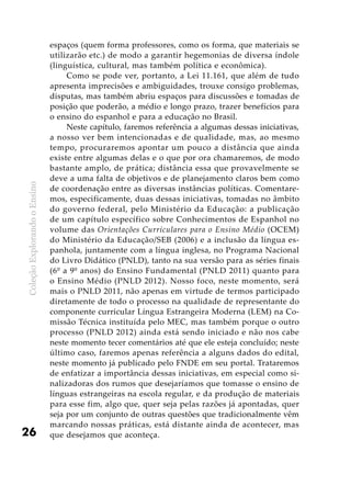 ColeçãoExplorandooEnsino
26
espaços (quem forma professores, como os forma, que materiais se
utilizarão etc.) de modo a garantir hegemonias de diversa índole
(linguística, cultural, mas também política e econômica).
Como se pode ver, portanto, a Lei 11.161, que além de tudo
apresenta imprecisões e ambiguidades, trouxe consigo problemas,
disputas, mas também abriu espaços para discussões e tomadas de
posição que poderão, a médio e longo prazo, trazer benefícios para
o ensino do espanhol e para a educação no Brasil.
Neste capítulo, faremos referência a algumas dessas iniciativas,
a nosso ver bem intencionadas e de qualidade, mas, ao mesmo
tempo, procuraremos apontar um pouco a distância que ainda
existe entre algumas delas e o que por ora chamaremos, de modo
bastante amplo, de prática; distância essa que provavelmente se
deve a uma falta de objetivos e de planejamento claros bem como
de coordenação entre as diversas instâncias políticas. Comentare-
mos, especificamente, duas dessas iniciativas, tomadas no âmbito
do governo federal, pelo Ministério da Educação: a publicação
de um capítulo específico sobre Conhecimentos de Espanhol no
volume das Orientações Curriculares para o Ensino Médio (OCEM)
do Ministério da Educação/SEB (2006) e a inclusão da língua es-
panhola, juntamente com a língua inglesa, no Programa Nacional
do Livro Didático (PNLD), tanto na sua versão para as séries finais
(6º a 9º anos) do Ensino Fundamental (PNLD 2011) quanto para
o Ensino Médio (PNLD 2012). Nosso foco, neste momento, será
mais o PNLD 2011, não apenas em virtude de termos participado
diretamente de todo o processo na qualidade de representante do
componente curricular Língua Estrangeira Moderna (LEM) na Co-
missão Técnica instituída pelo MEC, mas também porque o outro
processo (PNLD 2012) ainda está sendo iniciado e não nos cabe
neste momento tecer comentários até que ele esteja concluído; neste
último caso, faremos apenas referência a alguns dados do edital,
neste momento já publicado pelo FNDE em seu portal. Trataremos
de enfatizar a importância dessas iniciativas, em especial como si-
nalizadoras dos rumos que desejaríamos que tomasse o ensino de
línguas estrangeiras na escola regular, e da produção de materiais
para esse fim, algo que, quer seja pelas razões já apontadas, quer
seja por um conjunto de outras questões que tradicionalmente vêm
marcando nossas práticas, está distante ainda de acontecer, mas
que desejamos que aconteça.
 
