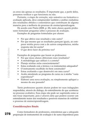 ColeçãoExplorandooEnsino
278
os erros são apenas os resultados. É importante que, a partir deles,
possamos verificar o que funcionou ou não.
Portanto, a etapa da correção, seja somativa ou formativa a
avaliação aplicada, deve compreender também a análise cuidadosa
dos resultados obtidos e comentários que contribuam de alguma
maneira para a melhoria do processo de ensino/aprendizagem.
De acordo com Prieto (2008, p. 28), tanto alunos quanto profes-
sores formulam perguntas sobre o processo de avaliação.
Exemplos de perguntas formuladas por alunos:
Por que obtive esse resultado e não outro?•	
Por que mesmo que os resultados pareçam iguais, ao com-•	
parar minha prova com a de outros companheiros, minha
resposta não foi aceita?
O que devo fazer da próxima vez?•	
Exemplos de perguntas que fazem os professores:
Por que meus alunos obtiveram esses resultados?•	
A metodologia que utilizei é a correta?•	
Planejo minhas aulas conscientemente?•	
Estou avaliando com a técnica e os instrumentos adequados?•	
O instrumento escolhido foi bem construído?•	
Estou avaliando o que desenvolvi em meu curso?•	
Avalio atendendo ao programa do curso ou à minha “vasta•	
experiência?”
Elaborei uma nova avaliação, ou simplesmente apliquei a•	
mesma do ano passado?
	
Tanto professores quanto alunos podem ter suas indagações
respondidas, através do diálogo, do entendimento do que aconteceu
no processo avaliativo. Essa etapa não pode ser suprimida como se
não fosse importante, pois é através dela que poderá ocorrer um
entendimento maior dos resultados e possíveis maneiras de redefinir
o processo de ensino/aprendizagem.
Considerações finais
Como formadores de professores, entendemos que a adequada
preparação de instrumentos de avaliação é de suma importância para
 