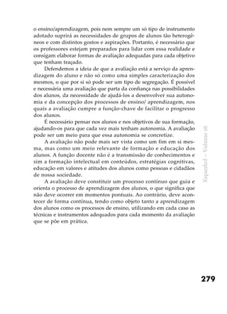 279
Espanhol–Volume16
o ensino/aprendizagem, pois nem sempre um só tipo de instrumento
adotado suprirá as necessidades de grupos de alunos tão heterogê-
neos e com distintos gostos e aspirações. Portanto, é necessário que
os professores estejam preparados para lidar com essa realidade e
consigam elaborar formas de avaliação adequadas para cada objetivo
que tenham traçado.
Defendemos a ideia de que a avaliação está a serviço da apren-
dizagem do aluno e não só como uma simples caracterização dos
mesmos, o que por si só pode ser um tipo de segregação. É possível
e necessária uma avaliação que parta da confiança nas possibilidades
dos alunos, da necessidade de ajudá-los a desenvolver sua autono-
mia e da concepção dos processos de ensino/ aprendizagem, nos
quais a avaliação cumpre a função-chave de facilitar o progresso
dos alunos.
É necessário pensar nos alunos e nos objetivos de sua formação,
ajudando-os para que cada vez mais tenham autonomia. A avaliação
pode ser um meio para que essa autonomia se concretize.
A avaliação não pode mais ser vista como um fim em si mes-
ma, mas como um meio relevante de formação e educação dos
alunos. A função docente não é a transmissão de conhecimentos e
sim a formação intelectual em conteúdos, estratégias cognitivas,
educação em valores e atitudes dos alunos como pessoas e cidadãos
de nossa sociedade.
A avaliação deve constituir um processo contínuo que guia e
orienta o processo de aprendizagem dos alunos, o que significa que
não deve ocorrer em momentos pontuais. Ao contrário, deve acon-
tecer de forma contínua, tendo como objeto tanto a aprendizagem
dos alunos como os processos de ensino, utilizando em cada caso as
técnicas e instrumentos adequados para cada momento da avaliação
que se põe em prática.
 