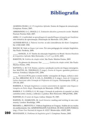 ColeçãoExplorandooEnsino
280
Bibliografia
ALMEIDA FILHO, J. C. P. Lingüística Aplicada. Ensino de línguas & comunicação.
Campinas: Pontes, 2005.
ARREDONDO, S. C.; DIAGO, J. C. Evaluación educativa y promoción escolar. Madrid:
Pearson Prentice Hall, 2007.
ASSIS, J. F. A publicidade na aprendizagem de espanhol/língua estrangeira por brasileiros:
uma tentativa de aproximação. Dissertação de Mestrado. UFF, 2008.
AUTHIER-REVUZ, J. Palavras incertas: as não coincidências do dizer. Campinas:
Ed. UNICAMP, 1998.
BAGNO, M. Nada na língua é por acaso. Por uma pedagogia da variação lingüística.
São Paulo: Parábola, 2008.
_____; RANGEL, E. O. Tarefas da educação lingüística no Brasil. Revista Brasileira
de Linguística Aplicada. Belo Horizonte, v. 5, nº 1, p. 63-81, 2005.
BAKHTIN, M. Estética da criação verbal. São Paulo: Martins Fontes, 2003.
_____. Os gêneros do discurso. Em: _______. Estética da criação verbal. São Paulo:
Martins Fontes, 1992.
BAPTISTA, L. M. T. R. Ensino, autoria e produção escrita em língua estrangeira.
Em: Mattes, M.; Theobald, P. (orgs.). Ensino de línguas: questões práticas e
teóricas. Fortaleza: Edições UFC, 2008.
_____. Os novos PCNs para o ensino médio: concepções de língua, cultura e ensi-
no. Em: ABRAHÃO, M. H. V.; GIL, G.; RAUBER, A. S. (orgs.). Anais do I Congresso
Latino-Americano sobre Formação de Professores de Línguas. Florianópolis: UFSC, p.
139-150, 2007.
BARRIOS, A. Variação lingüística e o ensino universitário de espanhol como língua es-
trangeira em Porto Alegre. Dissertação de Mestrado. UFRS, 2002.
BARROS, C. S.; COSTA, E. G. M. (orgs.). Formação de professores de espanhol: os (des)
caminhos entre a teoria, a reflexão e a prática. Belo Horizonte: PRPq/UFMG, 2008.
BARTHES, R. O rumor da língua. Lisboa: Edições 70, 1987.
BARTON, D.; HAMILTON, M. Local literacies: reading and writing in one com-
munity. London: Routledge, 1998.
BEHARES, L.; BROVETTO, C. Políticas lingüísticas en Uruguay. Análisis de sus modos
de establecimiento. Em: ADMINISTRACIÓN NACIONAL DE EDUCACIÓN PÚBLICA
(org.). Primer Foro Nacional de lenguas de ANEP. Montevidéu: ANEP, 2009.
BENVENISTE, E. Problemas de lingüística geral I. Campinas: Pontes, 2005.
 