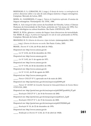 281
Espanhol–Volume16
BERTOLDO, E. S.; CORACINI, M. J. (orgs.). O desejo da teoria e a contingência da
prática: discursos sobre e na sala de aula (língua materna e língua estrangeira).
Campinas: Mercado de Letras, 2003.
BOHN, H.; VANDRESEN, P. (orgs.). Tópicos de lingüística aplicada. O ensino de
línguas estrangeiras. Florianópolis: Ed. UFSC, 1988.
BOSI, A. Aula inaugural (dos cursos da Faculdade de Filosofia, Letras e Ciências
Humanas da Universidade de São Paulo, proferida em 7 de março de 1995). For-
mações ideológicas na cultura brasileira. São Paulo: USP/FFLCH, 1995.
BRAIT, B. PCNs, gêneros e ensino de língua: faces discursivas da textualidade.
Em: ROJO, R. (org.). A prática de linguagem em sala de aula: praticando os PCNs.
Campinas: Mercado de Letras, 2000.
BRANDÃO, H. N. Gêneros do discurso e tipos textuais. (mimeografado). 2002.
_____ (org.). Gêneros do discurso na escola. São Paulo: Cortez, 2003.
BRASIL. Decreto No
4.244, de 09 de abril de 1942a.
Disponível em: http://www.camara.gov.br
_____. Lei No
4.024, de 20 de dezembro de 1961.
Disponível em: http://www.camara.gov.br
_____. Lei No
5.692, de 11 de agosto de 1971.
Disponível em: http://www.camara.gov.br
_____. Lei No
9.394, de 20 de dezembro de 1996.
Disponível em: http://www.camara.gov.br
_____. Lei No
11.161, de 05 de agosto de 2005.
Disponível em: http://www.camara.gov.br
_____. Parecer CNE/CP Nº 9, aprovado em 8 de maio de 2001.
Disponível em: http://portal.mec.gov.br/cne/arquivos/pdf/009.pdf
_____. Parecer No
18/2007 do Conselho Nacional de Educação/Câmara do Ensino Básico
(CNE/CEB), 2002.
Disponível em: http://portal.mec.gov.br/cne/arquivos/pdf/2007/pceb018_07.pdf
_____. Resolução CNE/CP Nº 1, de 18 de Fevereiro de 2002.
Disponível em: http://portal.mec.gov.br/seesp/arquivos/pdf/res1_2.pdf
_____. Resolução CNE/CP Nº 2, de 19 de fevereiro de 2002.
Disponível em: http://portal.mec.gov.br/cne/arquivos/pdf/CP022002.pdf
_____. Resolução No
58, de 22 de dezembro de 1976.
Disponível em: http://www.camara.gov.br
_____. Retificação ao Decreto No
4.244, de 15 de abril de 1942b.
 
