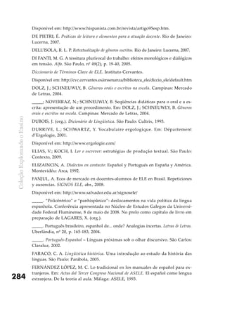 ColeçãoExplorandooEnsino
284
Disponível em: http://www.hispanista.com.br/revista/artigo95esp.htm.
De PIETRI, É. Práticas de leitura e elementos para a atuação docente. Rio de Janeiro:
Lucerna, 2007.
DELL’ISOLA, R. L. P. Retextualização de gêneros escritos. Rio de Janeiro: Lucerna, 2007.
DI FANTI, M. G. A tessitura plurivocal do trabalho: efeitos monológicos e dialógicos
em tensão. Alfa. São Paulo, nº 49(2), p. 19-40, 2005.
Diccionario de Términos Clave de ELE. Instituto Cervantes.
Disponível em: http://cvc.cervantes.es/ensenanza/biblioteca_ele/diccio_ele/default.htm
DOLZ, J.; SCHNEUWLY, B. Gêneros orais e escritos na escola. Campinas: Mercado
de Letras, 2004.
_____; NOVERRAZ, N.; SCHNEUWLY, B. Seqüências didáticas para o oral e a es-
crita: apresentação de um procedimento. Em: DOLZ, J.; SCHNEUWLY, B. Gêneros
orais e escritos na escola. Campinas: Mercado de Letras, 2004.
DUBOIS, J. (org.). Dicionário de Lingüística. São Paulo: Cultrix, 1993.
DURRIVE, L.; SCHWARTZ, Y. Vocabulaire ergologique. Em: Département
d’Ergologie, 2001.
Disponível em: http://www.ergologie.com/
ELIAS, V.; KOCH, I. Ler e escrever: estratégias de produção textual. São Paulo:
Contexto, 2009.
ELIZAINCIN, A. Dialectos en contacto: Español y Portugués en España y América.
Montevidéu: Arca, 1992.
FANJUL, A. Ecos de mercado en docentes-alumnos de ELE en Brasil. Repeticiones
y ausencias. SIGNOS ELE, abr., 2008.
Disponível em: http://www.salvador.edu.ar/signosele/
_____. “Policêntrico” e “panhispânico”: deslocamentos na vida política da língua
espanhola. Conferência apresentada no Núcleo de Estudos Galegos da Universi-
dade Federal Fluminense, 8 de maio de 2008. No prelo como capítulo de livro em
preparação de LAGARES, X. (org.).
_____. Português brasileiro, espanhol de... onde? Analogias incertas. Letras & Letras.
Uberlândia, nº 20, p. 165-183, 2004.
_____. Português-Espanhol – Línguas próximas sob o olhar discursivo. São Carlos:
Claraluz, 2002.
FARACO, C. A. Lingüística histórica. Uma introdução ao estudo da história das
línguas. São Paulo: Parábola, 2005.
FERNÁNDEZ LÓPEZ, M. C. Lo tradicional en los manuales de español para ex-
tranjeros. Em: Actas del Tercer Congreso Nacional de ASELE. El español como lengua
extranjera. De la teoría al aula. Málaga: ASELE, 1993.
 