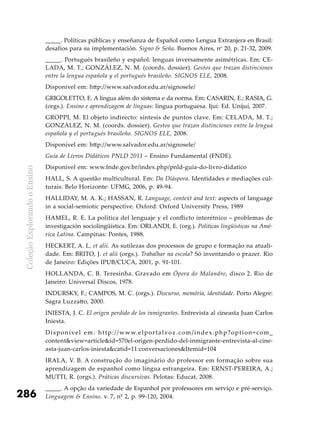 ColeçãoExplorandooEnsino
286
_____. Políticas públicas y enseñanza de Español como Lengua Extranjera en Brasil:
desafíos para su implementación. Signo & Seña. Buenos Aires, no
20, p. 21-32, 2009.
_____. Portugués brasileño y español: lenguas inversamente asimétricas. Em: CE-
LADA, M. T.; GONZÁLEZ, N. M. (coords. dossier). Gestos que trazan distinciones
entre la lengua española y el portugués brasileño. SIGNOS ELE, 2008.
Disponível em: http://www.salvador.edu.ar/signosele/
GRIGOLETTO, E. A língua além do sistema e da norma. Em: CASARIN, E.; RASIA, G.
(orgs.). Ensino e aprendizagem de línguas: língua portuguesa. Ijuí: Ed. Unijuí, 2007.
GROPPI, M. El objeto indirecto: síntesis de puntos clave. Em: CELADA, M. T.;
GONZÁLEZ, N. M. (coords. dossier). Gestos que trazan distinciones entre la lengua
española y el portugués brasileño. SIGNOS ELE, 2008.
Disponível em: http://www.salvador.edu.ar/signosele/
Guia de Livros Didáticos PNLD 2011 – Ensino Fundamental (FNDE).
Disponível em: www.fnde.gov.br/index.php/pnld-guia-do-livro-didatico
HALL, S. A questão multicultural. Em: Da Diáspora. Identidades e mediações cul-
turais. Belo Horizonte: UFMG, 2006, p. 49-94.
HALLIDAY, M. A. K.; HASSAN, R. Language, context and text: aspects of language
in a social-semiotic perspective. Oxford: Oxford University Press, 1989
HAMEL, R. E. La política del lenguaje y el conflicto interétnico – problemas de
investigación sociolingüística. Em: ORLANDI, E. (org.). Políticas lingüísticas na Amé-
rica Latina. Campinas: Pontes, 1988.
HECKERT, A. L. et alii. As sutilezas dos processos de grupo e formação na atuali-
dade. Em: BRITO, J. et alii (orgs.). Trabalhar na escola? Só inventando o prazer. Rio
de Janeiro: Edições IPUB/CUCA, 2001, p. 91-101.
HOLLANDA, C. B. Teresinha. Gravado em Ópera do Malandro, disco 2. Rio de
Janeiro: Universal Discos, 1978.
INDURSKY, F.; CAMPOS, M. C. (orgs.). Discurso, memória, identidade. Porto Alegre:
Sagra Luzzatto, 2000.
INIESTA, J. C. El origen perdido de los inmigrantes. Entrevista al cineasta Juan Carlos
Iniesta.
Disponível em: http://www.elportalvoz.com/index.php?option=com_
content&view=article&id=570el-origen-perdido-del-inmigrante-entrevista-al-cine-
asta-juan-carlos-iniesta&catid=11:conversaciones&Itemid=104
IRALA, V. B. A construção do imaginário do professor em formação sobre sua
aprendizagem de espanhol como língua estrangeira. Em: ERNST-PEREIRA, A.;
MUTTI, R. (orgs.). Práticas discursivas. Pelotas: Educat, 2008.
_____. A opção da variedade de Espanhol por professores em serviço e pré-serviço.
Linguagem & Ensino. v. 7, nº 2, p. 99-120, 2004.
 