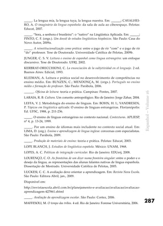 287
Espanhol–Volume16
_____. La lengua mía, la lengua tuya, la lengua nuestra. Em: ______; CAVALHEI-
RO, A. O imaginário da língua espanhola: da sala de aula ao ciberespaço. Pelotas:
Educat, 2007.
_____. “Sora, a senhora é brasileira”: o “nativo” na Lingüística Aplicada. Em: ______;
PINTO, C. F. (orgs.). Um dossiê de estudos lingüísticos hispânicos. São Paulo: Casa do
Novo Autor, 2009a.
_____. A reinstitucionalização como prática: entre o jogo de rir “com” e o jogo de rir
“do” professor. Tese de Doutorado. Universidade Católica de Pelotas, 2009b.
JUNGER, C. S. V. Leitura e ensino de espanhol como língua estrangeira: um enfoque
discursivo. Tese de Doutorado. UFRJ, 2002.
KERBRAT-ORECCHIONI, C. La enunciación de la subjetividad en el lenguaje. 2 ed.
Buenos Aires: Edicial, 1993.
KLEIMAN, A. Leitura e prática social no desenvolvimento de competências no
ensino médio. Em: BUNZEN, C.; MENDONÇA, M. (orgs.). Português no ensino
médio e formação do professor. São Paulo: Parábola, 2006.
______. Oficina de leitura: teoria e prática. Campinas: Pontes, 2007.
LARAIA, R. B. Cultura. Um conceito antropológico. Rio de Janeiro: Jorge Zahar, 2004.
LEFFA, V. J. Metodologia do ensino de línguas. Em: BOHN, H. I.; VANDRESEN,
P. Tópicos em lingüística aplicada: O ensino de línguas estrangeiras. Florianópolis:
Ed. UFSC, 1988, p. 211-236.
_____. O ensino de línguas estrangeiras no contexto nacional. Contexturas. APLIESP,
nº 4, p. 13-24, 1999.
_____. Por um ensino de idiomas mais includente no contexto social atual. Em:
LIMA, D. (org.). Ensino e aprendizagem de língua inglesa: conversas com especialistas.
São Paulo: Parábola, 2009.
_____. Produção de materiais de ensino: teoria e prática. Pelotas: Educat, 2003.
LOPE BLANCH, J. Estudios de lingüística española. México: UNAM, 1968.
LOPES, A. C. Políticas de integração curricular. Rio de Janeiro: EDUerj, 2008.
LOURENÇO, C. O. As fronteiras de um dizer numa fronteira singular: entre o poder e o
desejo da língua, as representações das alunas falantes nativas de língua espanhola.
Dissertação de Mestrado. Universidade Católica de Pelotas, 2005.
LUCKESI, C. C. A avaliação deve orientar a aprendizagem. Em: Revista Nova Escola.
São Paulo: Editora Abril, jan., 2009.
Disponível em:
http://revistaescola.abril.com.br/planejamento-e-avaliacao/avaliacao/avaliacao-
aprendizagem-427861.shtml
_____. Avaliação da aprendizagem escolar. São Paulo: Cortez, 2006.
MAFFESOLI, M. O tempo das tribos. 4 ed. Rio de Janeiro: Forense Universitária, 2006.
 