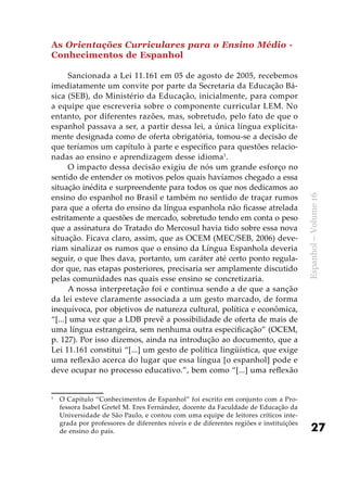 27
Espanhol–Volume16
As Orientações Curriculares para o Ensino Médio -
Conhecimentos de Espanhol
Sancionada a Lei 11.161 em 05 de agosto de 2005, recebemos
imediatamente um convite por parte da Secretaria da Educação Bá-
sica (SEB), do Ministério da Educação, inicialmente, para compor
a equipe que escreveria sobre o componente curricular LEM. No
entanto, por diferentes razões, mas, sobretudo, pelo fato de que o
espanhol passava a ser, a partir dessa lei, a única língua explicita-
mente designada como de oferta obrigatória, tomou-se a decisão de
que teríamos um capítulo à parte e específico para questões relacio-
nadas ao ensino e aprendizagem desse idioma1
.
O impacto dessa decisão exigiu de nós um grande esforço no
sentido de entender os motivos pelos quais havíamos chegado a essa
situação inédita e surpreendente para todos os que nos dedicamos ao
ensino do espanhol no Brasil e também no sentido de traçar rumos
para que a oferta do ensino da língua espanhola não ficasse atrelada
estritamente a questões de mercado, sobretudo tendo em conta o peso
que a assinatura do Tratado do Mercosul havia tido sobre essa nova
situação. Ficava claro, assim, que as OCEM (MEC/SEB, 2006) deve-
riam sinalizar os rumos que o ensino da Língua Espanhola deveria
seguir, o que lhes dava, portanto, um caráter até certo ponto regula-
dor que, nas etapas posteriores, precisaria ser amplamente discutido
pelas comunidades nas quais esse ensino se concretizaria.
A nossa interpretação foi e continua sendo a de que a sanção
da lei esteve claramente associada a um gesto marcado, de forma
inequívoca, por objetivos de natureza cultural, política e econômica,
“[...] uma vez que a LDB prevê a possibilidade de oferta de mais de
uma língua estrangeira, sem nenhuma outra especificação” (OCEM,
p. 127). Por isso dizemos, ainda na introdução ao documento, que a
Lei 11.161 constitui “[...] um gesto de política lingüística, que exige
uma reflexão acerca do lugar que essa língua [o espanhol] pode e
deve ocupar no processo educativo.”, bem como “[...] uma reflexão
1
	 O Capítulo “Conhecimentos de Espanhol” foi escrito em conjunto com a Pro-
fessora Isabel Gretel M. Eres Fernández, docente da Faculdade de Educação da
Universidade de São Paulo, e contou com uma equipe de leitores críticos inte-
grada por professores de diferentes níveis e de diferentes regiões e instituições
de ensino do país.
 