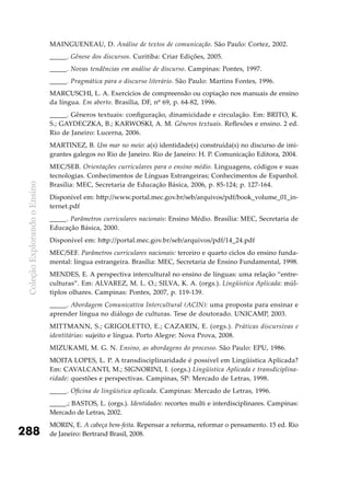 ColeçãoExplorandooEnsino
288
MAINGUENEAU, D. Análise de textos de comunicação. São Paulo: Cortez, 2002.
_____. Gênese dos discursos. Curitiba: Criar Edições, 2005.
_____. Novas tendências em análise de discurso. Campinas: Pontes, 1997.
_____. Pragmática para o discurso literário. São Paulo: Martins Fontes, 1996.
MARCUSCHI, L. A. Exercícios de compreensão ou copiação nos manuais de ensino
da língua. Em aberto. Brasília, DF, nº 69, p. 64-82, 1996.
_____. Gêneros textuais: configuração, dinamicidade e circulação. Em: BRITO, K.
S.; GAYDECZKA, B.; KARWOSKI, A. M. Gêneros textuais. Reflexões e ensino. 2 ed.
Rio de Janeiro: Lucerna, 2006.
MARTINEZ, B. Um mar no meio: a(s) identidade(s) construída(s) no discurso de imi-
grantes galegos no Rio de Janeiro. Rio de Janeiro: H. P. Comunicação Editora, 2004.
MEC/SEB. Orientações curriculares para o ensino médio. Linguagens, códigos e suas
tecnologias. Conhecimentos de Línguas Estrangeiras; Conhecimentos de Espanhol.
Brasília: MEC, Secretaria de Educação Básica, 2006, p. 85-124; p. 127-164.
Disponível em: http://www.portal.mec.gov.br/seb/arquivos/pdf/book_volume_01_in-
ternet.pdf
_____. Parâmetros curriculares nacionais: Ensino Médio. Brasília: MEC, Secretaria de
Educação Básica, 2000.
Disponível em: http://portal.mec.gov.br/seb/arquivos/pdf/14_24.pdf
MEC/SEF. Parâmetros curriculares nacionais: terceiro e quarto ciclos do ensino funda-
mental: língua estrangeira. Brasília: MEC, Secretaria de Ensino Fundamental, 1998.
MENDES, E. A perspectiva intercultural no ensino de línguas: uma relação “entre-
culturas”. Em: ALVAREZ, M. L. O.; SILVA, K. A. (orgs.). Lingüística Aplicada: múl-
tiplos olhares. Campinas: Pontes, 2007, p. 119-139.
_____. Abordagem Comunicativa Intercultural (ACIN): uma proposta para ensinar e
aprender língua no diálogo de culturas. Tese de doutorado. UNICAMP, 2003.
MITTMANN, S.; GRIGOLETTO, E.; CAZARIN, E. (orgs.). Práticas discursivas e
identitárias: sujeito e língua. Porto Alegre: Nova Prova, 2008.
MIZUKAMI, M. G. N. Ensino, as abordagens do processo. São Paulo: EPU, 1986.
MOITA LOPES, L. P. A transdisciplinaridade é possível em Lingüística Aplicada?
Em: CAVALCANTI, M.; SIGNORINI, I. (orgs.) Lingüística Aplicada e transdiciplina-
ridade: questões e perspectivas. Campinas, SP: Mercado de Letras, 1998.
_____. Oficina de lingüística aplicada. Campinas: Mercado de Letras, 1996.
_____.; BASTOS, L. (orgs.). Identidades: recortes multi e interdisciplinares. Campinas:
Mercado de Letras, 2002.
MORIN, E. A cabeça bem-feita. Repensar a reforma, reformar o pensamento. 15 ed. Rio
de Janeiro: Bertrand Brasil, 2008.
 
