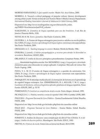 289
Espanhol–Volume16
MORENO FERNÁNDEZ, F. Qué español enseñar. Madri: Ed. Arco Libros, 2000.
Morrell, E. Toward a critical pedagogy of popular culture: literacy development
among urban youth. Versão on line de Lori Norton-Meier’s Media Literacy Department.
International Reading Association’s Journal of Adolescent & Adult Literacy, 2002.
Disponível em: http://www.readingonline.org.newliteracies/lit_index.
asp?HREF=Newliteracies/jaal/9-02_column
NASCENTES, A. Gramática de língua espanhola para uso dos brasileiros. 3 ed. Rio de
Janeiro: Pimenta Mello, 1934.
NEVES, M. H. M. Texto e gramática. São Paulo: Contexto, 2006.
OLIVEIRA, L. A. Ensino de língua estrangeira para jovens e adultos na escola pública.
Em: LIMA, D. (org.). Ensino e aprendizagem de língua inglesa: conversas com especialistas.
São Paulo: Parábola, 2009.
OMAGGIO, A. C. Teaching language in context. Boston: Heinle & Heinle, 1986.
ONRUBIA, J. (coord.). Critérios psicopedagógicos y recursos para atender la diversidad en
secundaria. Barcelona: GRAÓ, 2004.
ORLANDI, E. P. Análise do discurso: princípios e procedimentos. Campinas: Pontes, 1999.
_____. Identidade lingüística escolar. Em: SIGNORINI, I. (org.). Língua(gem) e identidade:
elementos para uma discussão no campo aplicado. Campinas: Mercado de Letras; São
Paulo: Fapesp, 1998.
PAIVA, V. L. M. O. O ensino de língua estrangeira e a questão da autonomia. Em:
LIMA, D. (org.). Ensino e aprendizagem de língua inglesa: conversas com especialistas.
São Paulo: Parábola, 2009.
PARAQUETT, M. El abordaje multicultural y la formación de lectores en el aprendizaje
de español lengua extranjera. Em: ZIMMERMANN, R. I.; KELLER, T. M. G. (orgs.).
Cuestiones de literatura, cultura y lingüística aplicada: prácticas en lengua española. Passo
Fundo: EDUPF, 2007, p. 52-70.
PERRENOUD, P. Construir as competências desde a escola. Porto Alegre: Artmed, 1999.
PICANÇO, D. C. L. História, memória e ensino de espanhol (1942-1990). Curitiba: UFPR, 2003.
PNLD 2011 – Programa Nacional do Livro Didático – Ensino Fundamental. Edital. Brasília:
FNDE, 2008.
Disponível em: http://www.fnde.gov.br/index.php/lista-de-consultas-online
PNLD 2012 – Programa Nacional do Livro Didático – Ensino Médio. Edital. Brasília:
FNDE, 2009.
Disponível em: http://www.fnde.gov.br/index.php/lista-de-consultas-online
POSSENTI, S. Análise do discurso: uma complicação do óbvio? Em: CHAIA, V. et alii
(orgs.). Análise do discurso político: Abordagens. São Paulo: EDUC, 1993.
PRETTO, N. O futuro da escola. Entrevista ao Jornal do Brasil, 28/11/1999.
 