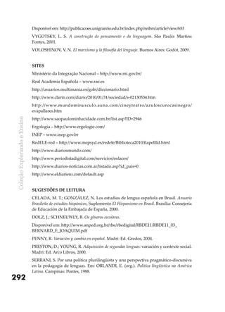 ColeçãoExplorandooEnsino
292
Disponível em: http://publicacoes.unigranrio.edu.br/index.php/reihm/article/view/653
VYGOTSKY, L. S. A construção do pensamento e da linguagem. São Paulo: Martins
Fontes, 2001.
VOLOSHINOV, V. N. El marxismo y la filosofia del lenguaje. Buenos Aires: Godot, 2009.
Sites
Ministério da Integração Nacional – http://www.mi.gov.br/
Real Academia Española – www.rae.es
http://usuarios.multimania.es/gobi/diccionario.html
http://www.clarin.com/diario/2010/01/31/sociedad/s-02130534.htm
http://www.mundominusculo.auna.com/cineyteatro/azuloscurocasinegro/
evapallares.htm
http://www.saopaulominhacidade.com.br/list.asp?ID=2946
Ergologia – http://www.ergologie.com/
INEP – www.inep.gov.br
RedELE-red – http://www.mepsyd.es/redele/Biblioteca2010/fiapeIIId.html
http://www.diariosmundo.com/
http://www.periodistadigital.com/servicios/enlaces/
http://www.diarios-noticias.com.ar/listado.asp?id_pais=0
http://www.eldiariero.com/default.asp
Sugestões de leitura
CELADA, M. T.; GONZÁLEZ, N. Los estudios de lengua española en Brasil. Anuario
Brasileño de estudios hispánicos, Suplemento El Hispanismo en Brasil. Brasília: Consejería
de Educación de la Embajada de España, 2000.
DOLZ, J.; SCHNEUWLY, B. Os gêneros escolares.
Disponível em: http://www.anped.org.br/rbe/rbedigital/RBDE11/RBDE11_03_
BERNARD_E_JOAQUIM.pdf
PENNY, R. Variación y cambio en español. Madri: Ed. Gredos, 2004.
PRESTON, D.; YOUNG, R. Adquisición de segundas lenguas: variación y contexto social.
Madri: Ed. Arco Libros, 2000.
SERRANI, S. Por una política plurilingüista y una perspectiva pragmático-discursiva
en la pedagogía de lenguas. Em: ORLANDI, E. (org.). Política lingüística na América
Latina. Campinas: Pontes, 1988.
 