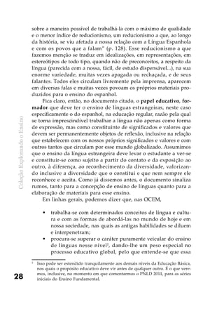 ColeçãoExplorandooEnsino
28
sobre a maneira possível de trabalhá-la com o máximo de qualidade
e o menor índice de reducionismo, um reducionismo a que, ao longo
da história, se viu afetada a nossa relação com a Língua Espanhola
e com os povos que a falam” (p. 128). Esse reducionismo a que
fazemos menção se traduz em idealizações, em representações, em
estereótipos de todo tipo, quando não de preconceitos, a respeito da
língua (parecida com a nossa, fácil, de estudo dispensável...), na sua
enorme variedade, muitas vezes apagada ou rechaçada, e de seus
falantes. Todos eles circulam livremente pela imprensa, aparecem
em diversas falas e muitas vezes povoam os próprios materiais pro-
duzidos para o ensino do espanhol.
Fica claro, então, no documento citado, o papel educativo, for-
mador que deve ter o ensino de línguas estrangeiras, neste caso
especificamente o do espanhol, na educação regular, razão pela qual
se torna imprescindível trabalhar a língua não apenas como forma
de expressão, mas como constituinte de significados e valores que
devem ser permanentemente objetos de reflexão, inclusive na relação
que estabelecem com os nossos próprios significados e valores e com
outros tantos que circulam por esse mundo globalizado. Assumimos
que o ensino da língua estrangeira deve levar o estudante a ver-se
e constituir-se como sujeito a partir do contato e da exposição ao
outro, à diferença, ao reconhecimento da diversidade, valorizan-
do inclusive a diversidade que o constitui e que nem sempre ele
reconhece e aceita. Como já dissemos antes, o documento sinaliza
rumos, tanto para a concepção de ensino de línguas quanto para a
elaboração de materiais para esse ensino.
Em linhas gerais, podemos dizer que, nas OCEM,
trabalha-se com determinados conceitos de língua e cultu-•	
ra e com as formas de abordá-las no mundo de hoje e em
nossa sociedade, nas quais as antigas habilidades se diluem
e interpenetram;
procura-se superar o caráter puramente veicular do ensino•	
de línguas nesse nível2
, dando-lhe um peso especial no
processo educativo global, pelo que entende-se que essa
2
	 Isso pode ser estendido tranquilamente aos demais níveis da Educação Básica,
nos quais o propósito educativo deve vir antes de qualquer outro. É o que vere-
mos, inclusive, no momento em que comentarmos o PNLD 2011, para as séries
iniciais do Ensino Fundamental.
 