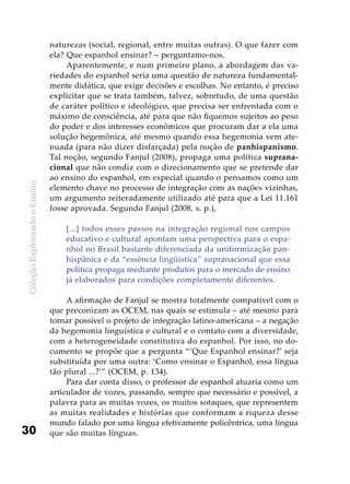 ColeçãoExplorandooEnsino
30
naturezas (social, regional, entre muitas outras). O que fazer com
ela? Que espanhol ensinar? – perguntamo-nos.
Aparentemente, e num primeiro plano, a abordagem das va-
riedades do espanhol seria uma questão de natureza fundamental-
mente didática, que exige decisões e escolhas. No entanto, é preciso
explicitar que se trata também, talvez, sobretudo, de uma questão
de caráter político e ideológico, que precisa ser enfrentada com o
máximo de consciência, até para que não fiquemos sujeitos ao peso
do poder e dos interesses econômicos que procuram dar a ela uma
solução hegemônica, até mesmo quando essa hegemonia vem ate-
nuada (para não dizer disfarçada) pela noção de panhispanismo.
Tal noção, segundo Fanjul (2008), propaga uma política suprana-
cional que não condiz com o direcionamento que se pretende dar
ao ensino do espanhol, em especial quando o pensamos como um
elemento chave no processo de integração com as nações vizinhas,
um argumento reiteradamente utilizado até para que a Lei 11.161
fosse aprovada. Segundo Fanjul (2008, s. p.),
[...] todos esses passos na integração regional nos campos
educativo e cultural apontam uma perspectiva para o espa-
nhol no Brasil bastante diferenciada da uniformização pan­
hispânica e da “essência lingüística” supranacional que essa
política propaga mediante produtos para o mercado de ensino
já elaborados para condições completamente diferentes.
A afirmação de Fanjul se mostra totalmente compatível com o
que preconizam as OCEM, nas quais se estimula – até mesmo para
tornar possível o projeto de integração latino-americana – a negação
da hegemonia linguística e cultural e o contato com a diversidade,
com a heterogeneidade constitutiva do espanhol. Por isso, no do-
cumento se propõe que a pergunta “‘Que Espanhol ensinar?’ seja
substituída por uma outra: ‘Como ensinar o Espanhol, essa língua
tão plural ...?’” (OCEM, p. 134).
Para dar conta disso, o professor de espanhol atuaria como um
articulador de vozes, passando, sempre que necessário e possível, a
palavra para as muitas vozes, os muitos sotaques, que representem
as muitas realidades e histórias que conformam a riqueza desse
mundo falado por uma língua efetivamente policêntrica, uma língua
que são muitas línguas.
 