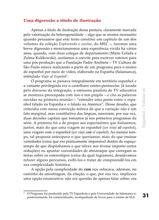 31
Espanhol–Volume16
Uma digressão a título de ilustração
Apenas a título de ilustração dessa postura, claramente marcada
pela valorização da heterogeneidade – algo que se mostra necessário
quando pensamos que este texto constitui um capítulo de um dos
volumes da coleção Explorando o ensino, do MEC –, faremos uma
breve digressão e mencionaremos uma experiência vivida há vários
anos, quando, com duas colegas de departamento (Maite Celada e
Zulma Kulikowski), aceitamos o convite para escrever roteiros para
uma pós-produção que a Fundação Padre Anchieta – TV Cultura de
São Paulo estava realizando a partir de um programa para o ensino
de espanhol por meio de vídeo, elaborado na Espanha (Salamanca),
intitulado Viaje al Español3
.
O programa se passava integralmente em território espanhol e
a variante privilegiada era o castelhano centro-peninsular. Já tocada
pelo discurso da integração, a emissora paulista de TV educativa
se mostrava preocupada com isso e nos propôs – e cito as palavras
ouvidas na primeira reunião – “estender uma ponte entre o espa-
nhol falado na Espanha e o falado na América”. Desse desafio, que
coincidia com nossa convicção teórica de que a variação não é um
fato marginal, mas constitutivo das línguas, nasceram, por sua vez,
duas decisões capitais que tomamos já nos primeiros programas da
série. A primeira foi a de propor aos espectadores que fizéssemos,
juntos, mais do que uma viagem ao espanhol (un viaje al español),
uma viagem com o espanhol (un viaje con el español). Ao mesmo tem-
po, tal proposta antecipava o que queríamos: mais do que ensinar
variedades (coisa que era praticamente impossível dentro do espaço-
tempo de que dispúnhamos e que talvez nos tivesse imposto certas
reduções) ou apontar curiosidades de almanaque que carregam as
tintas sobre os estereótipos (coisa da qual fugíamos), desejávamos
refazer alguns percursos, exibi-los e tratar de compreendê-los em
sua complexidade histórica.
A opção pela cumplicidade do com nos colocava, ademais, no
caminho da amostragem, da citação, o que, por sua vez, implicava
uma opção enunciativa: não era questão de apenas falar sobre; era
3
	 O Programa foi produzido pela TV Espanhola e pela Universidade de Salamanca e,
posteriormente, foi comercializado, acompanhado de livros para o ensino de ELE.
 