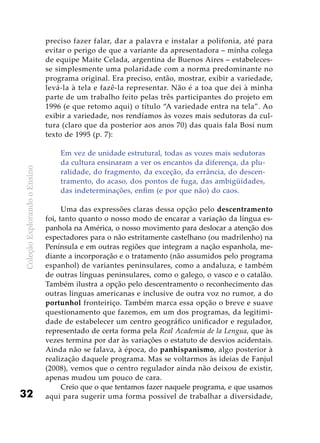 ColeçãoExplorandooEnsino
32
preciso fazer falar, dar a palavra e instalar a polifonia, até para
evitar o perigo de que a variante da apresentadora – minha colega
de equipe Maite Celada, argentina de Buenos Aires – estabeleces-
se simplesmente uma polaridade com a norma predominante no
programa original. Era preciso, então, mostrar, exibir a variedade,
levá-la à tela e fazê-la representar. Não é a toa que dei à minha
parte de um trabalho feito pelas três participantes do projeto em
1996 (e que retomo aqui) o título “A variedade entra na tela”. Ao
exibir a variedade, nos rendíamos às vozes mais sedutoras da cul-
tura (claro que da posterior aos anos 70) das quais fala Bosi num
texto de 1995 (p. 7):
Em vez de unidade estrutural, todas as vozes mais sedutoras
da cultura ensinaram a ver os encantos da diferença, da plu-
ralidade, do fragmento, da exceção, da errância, do descen-
tramento, do acaso, dos pontos de fuga, das ambigüidades,
das indeterminações, enfim (e por que não) do caos.
Uma das expressões claras dessa opção pelo descentramento
foi, tanto quanto o nosso modo de encarar a variação da língua es-
panhola na América, o nosso movimento para deslocar a atenção dos
espectadores para o não estritamente castelhano (ou madrilenho) na
Península e em outras regiões que integram a nação espanhola, me-
diante a incorporação e o tratamento (não assumidos pelo programa
espanhol) de variantes peninsulares, como a andaluza, e também
de outras línguas peninsulares, como o galego, o vasco e o catalão.
Também ilustra a opção pelo descentramento o reconhecimento das
outras línguas americanas e inclusive de outra voz no rumor, a do
portunhol fronteiriço. Também marca essa opção o breve e suave
questionamento que fazemos, em um dos programas, da legitimi-
dade de estabelecer um centro geográfico unificador e regulador,
representado de certa forma pela Real Academia de la Lengua, que às
vezes termina por dar às variações o estatuto de desvios acidentais.
Ainda não se falava, à época, do panhispanismo, algo posterior à
realização daquele programa. Mas se voltarmos às ideias de Fanjul
(2008), vemos que o centro regulador ainda não deixou de existir,
apenas mudou um pouco de cara.
Creio que o que tentamos fazer naquele programa, e que usamos
aqui para sugerir uma forma possível de trabalhar a diversidade,
 