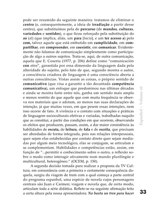 33
Espanhol–Volume16
pode ser resumido da seguinte maneira: tratamos de eliminar o
centro (e, consequentemente, a ideia de irradiação a partir desse
centro), que substituímos pela de percurso (de mundos, culturas,
variedades e sentidos), o que ficou reforçado pela substituição do
ao (al) (que implica, aliás, um para [hacia], e um ter acesso a) pelo
com, talvez aquele que está embutido em cumplicidade, em com-
partilhar, em compreender, em coexistir, em comunicar. Evidente-
mente não falamos de comunicação simplesmente como participa-
ção de algo a outros sujeitos. Trata-se, aqui, de outra comunicação,
aquela que E. Coseriu (1977, p. 206) define como “comunicación
con otro”, garantida por essa dimensão da linguagem dada pela
alteridade do sujeito, pelo fato de que, segundo mostra o autor,
a consciência criadora de linguagem é uma consciência aberta a
outras consciências. Vistas assim as coisas, o próprio sentido de
comunicativo (que visa a garantir a tão decantada competência
comunicativa), um enfoque que predominou nas últimas décadas
e ainda se mostra forte entre nós, ganha um sentido mais amplo
e menos restrito do que aquele que com muita frequência se obser-
va nos materiais que o adotam, ao menos nas suas declarações de
intenção, já que muitas vezes, em que pesem essas intenções, nem
isso ocorre de fato. A vivência e o contato com situações e práticas
de linguagem socioculturais efetivas e variadas, trabalhadas naquilo
que as constitui, a partir das condições em que ocorrem, observando
os efeitos que produzem, passam, assim, a dar maior consistência às
habilidades de escuta, de leitura, de fala e de escrita, que precisam
ser abordadas de forma integrada, pois nas relações interpessoais,
quer sejam elas estabelecidas por contato direto quer sejam media-
das por algum meio tecnológico, elas se conjugam, se articulam e
se complementam. Habilidades e competências estão, assim, em
função de “...permitir o conhecimento sobre o outro, a reflexão so-
bre o modo como interagir ativamente num mundo plurilíngüe e
multicultural, heterogêneo.” (OCEM, p. 150).
A segunda decisão tomada para realizar a proposta da TV Cul-
tura, em consonância com a primeira e certamente consequência da-
quela, surgiu da viagem de trem com a qual começa a parte central
do programa espanhol, uma espécie de novela cujos personagens
centrais são Juan e Carmen; viagem e novela que, de certo modo,
articulam toda a série didática. Reflete-se na seguinte afirmação feita
a certa altura pela nossa apresentadora: No basta un tren para hacer
 