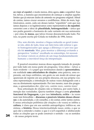 ColeçãoExplorandooEnsino
34
un viaje al español, e muito menos, diria agora, com o espanhol. Essa
foi, talvez, a maneira que encontramos de começar a ampliar aqueles
limites que já estavam dados de antemão no programa original. Afinal
de contas, íamos cruzar oceanos e cordilheiras. Além do mais, legi-
timávamos, assim, cada um desses tantos “espanhóis” com que nos
íamos deparar; e os legitimávamos como representativos do espanhol,
coerentes com a ideia de pluralidade, heterogeneidade – única que
nos podia garantir a harmonia de cada variante em sua autonomia
– por cima da massa, que talvez tivesse descaracterizado tudo. Por
isso, na parte escrita por Celada no trabalho de 1996, lemos:
Ora, sem dúvida, mostrar a língua reduzida ao geral (como
se isto, além de tudo, fosse um fato) teria sido reiterar o ges-
to homogeneizador que apaga a diferença e é por isso que
ela foi mostrada. Mas, para mostrar a diferença evitando a
perspectiva “exótica” encalhada no estereótipo, foi necessá-
rio tornar visíveis os efeitos de um traço fundamentalmente
humano: a inevitável força da interpretação.
É possível encontrar marcas dessa segunda tomada de posição
por todo lado em nossa parte do programa. Uma delas – talvez a
mais evidente – é o papel que terminamos dando à apresentadora,
em realidade uma articuladora de citações: uma palavra, uma ex-
pressão, um traço estilístico, um gesto ou um modo de entoar que
apareciam de repente em seu próprio discurso, em sua própria voz;
uma representação; a introdução de outras vozes dialogando com a
sua ou diretamente representando. Por isso mesmo, num dos progra-
mas, a apresentadora diz: ¡Qué coro, cuántas voces, cuántos tonos!
Essa articulação de citações não se limitava, por outro lado, à
menção das variedades. Queria também chegar a certa plenitude
funcional da linguagem, e por isso introduzia, exibia – às vezes
num tom brincalhão – discursos e possíveis falantes desses discur-
sos: o da autoridade, o do conselho, o do contar, entre tantos outros.
E nessa articulação polifônica (de citações e de vozes) se infiltra a
cultura, é claro que em seu sentido antropológico; infiltra-se, em
síntese, a história. Dessa intertextualidade nasce, então, o que se
quis dar a entender a todos: o que é o (o?) espanhol; é alinhavando
todas as citações que se pode construir o sentido – ou os sentidos
– de nosso próprio texto.
 